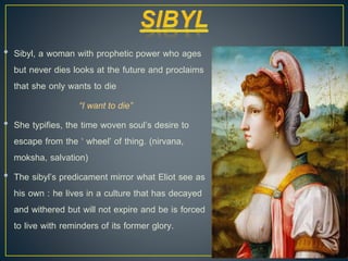 • Sibyl, a woman with prophetic power who ages
but never dies looks at the future and proclaims
that she only wants to die
“I want to die”
• She typifies, the time woven soul’s desire to
escape from the ‘ wheel’ of thing. (nirvana,
moksha, salvation)
• The sibyl’s predicament mirror what Eliot see as
his own : he lives in a culture that has decayed
and withered but will not expire and be is forced
to live with reminders of its former glory.
 