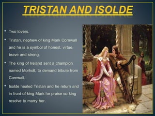 • Two lovers.
• Tristan, nephew of king Mark Cornwall
and he is a symbol of honest, virtue,
brave and strong.
• The king of Ireland sent a champion
named Morholt, to demand tribute from
Cornwall.
• Isolde healed Tristan and he return and
in front of king Mark he praise so king
resolve to marry her.
 
