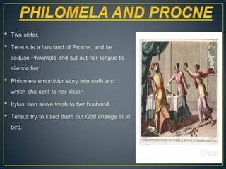 • Two sister.
• Tereus is a husband of Procne, and he
seduce Philomela and cut out her tongue to
silence her.
• Philomela embroider story into cloth and
which she sent to her sister.
• Itylus, son serve fresh to her husband.
• Tereus try to killed them but God change in to
bird.
 