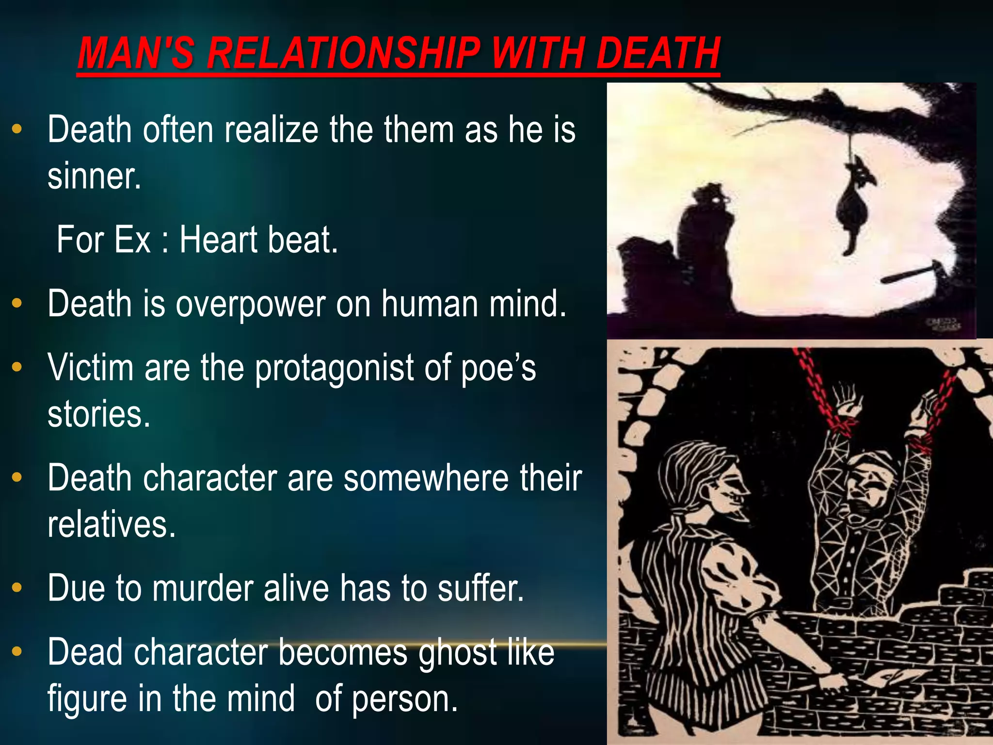 MAN'S RELATIONSHIP WITH DEATH
• Death often realize the them as he is
sinner.
For Ex : Heart beat.
• Death is overpower on human mind.
• Victim are the protagonist of poe’s
stories.
• Death character are somewhere their
relatives.
• Due to murder alive has to suffer.
• Dead character becomes ghost like
figure in the mind of person.
 