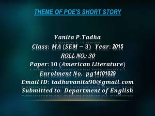 THEME OF POE'S SHORT STORY
𝑽𝒂𝒏𝒊𝒕𝒂 𝑷. 𝑻𝒂𝒅𝒉𝒂
𝑪𝒍𝒂𝒔𝒔: 𝑴𝑨 (𝑺𝑬𝑴 − 𝟑) 𝒀𝒆𝒂𝒓: 2015
ROLL NO.: 30
𝑷𝒂𝒑𝒆𝒓: 𝟏𝟎 (𝑨𝒎𝒆𝒓𝒊𝒄𝒂𝒏 𝑳𝒊𝒕𝒆𝒓𝒂𝒕𝒖𝒓𝒆)
𝑬𝒏𝒓𝒐𝒍𝒎𝒆𝒏𝒕 𝑵𝒐. : 𝒑𝒈14101029
𝑬𝒎𝒂𝒊𝒍 𝑰𝑫: 𝒕𝒂𝒅𝒉𝒂𝒗𝒂𝒏𝒊𝒕𝒂𝟗𝟎@𝒈𝒎𝒂𝒊𝒍. 𝒄𝒐𝒎
𝑺𝒖𝒃𝒎𝒊𝒕𝒕𝒆𝒅 𝒕𝒐: 𝑫𝒆𝒑𝒂𝒓𝒕𝒎𝒆𝒏𝒕 𝒐𝒇 𝑬𝒏𝒈𝒍𝒊𝒔𝒉
 