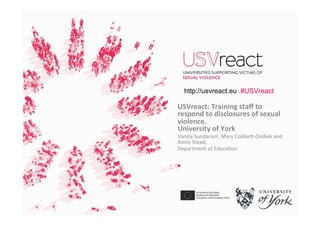 USVreact:	Training	staﬀ	to	
respond	to	disclosures	of	sexual	
violence.	
University	of	York	
Vanita	Sundaram,	Mary	Cobbe�-Ondiek	and	
Annis	Stead,	
Department	of	Educa�on	
http://usvreact.eu #USVreact
 