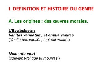  
I.	
  DEFINITION	
  ET	
  HISTOIRE	
  DU	
  GENRE	
  
	
  
A. Les origines : des œuvres morales.
L'Ecclésiaste :
Vanitas vanitatum, et omnia vanitas
(Vanité des vanités, tout est vanité.)
Memento mori
(souviens-toi que tu mourras.)
	
  
 