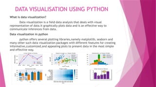 DATA VISUALISATION USING PYTHON
What is data visualization?
Data visualization is a field data analysis that deals with visual
representation of data.it graphically plots data and is an effective way to
communicate inferences from data.
Data visualization in python
python offers several plotting libraries,namely matplotlib, seaborn and
many other such data visualization packages with different features for creating
informative,customized,and appealing plots to present data in the most simple
and effective way.
 