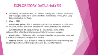 EXPLORATORY DATA ANALYSIS
 Exploratory data analysis(EDA) is a method used by data scientists to analyze
and investigate datasets to summarize their main characteristics,often using
data visualization methods.
 What is EDA?
Initial investigation : EDA is an initial exploration of a datatest to understand
its structure,identify pontential patterns and trends,and catch any anomalies.
Summarization : it helps summarize the key characteristics of the
data,providing a foundational understanding before deeper analysis.
Visualization : EDA heavily relies on visualization like histogram,box plots,and
scatter plots to explore data patterns visually.
Iterative process : EDA is often an iterative process,where initial finding lead
to refining questions,further exploration,and data transformations.
 