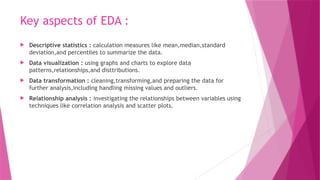 Key aspects of EDA :
 Descriptive statistics : calculation measures like mean,median,standard
deviation,and percentiles to summarize the data.
 Data visualization : using graphs and charts to explore data
patterns,relationships,and disttributions.
 Data transformation : cleaning,transforming,and preparing the data for
further analysis,including handling missing values and outliers.
 Relationship analysis : investigating the relationships between variables using
techniques like correlation analysis and scatter plots.
 