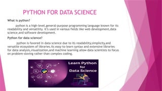 PYTHON FOR DATA SCIENCE
What is python?
python is a high-level,general-purpose programming language known for its
readability and versatility. it’s used in various fields like web development,data
science,and software development.
Python for data science?
python is favored in data science due to its readability,simplicity,and
versatile ecosystem of libraries.its easy-to-learn syntax and extensive libraries
for data analysis,visualization,and machine learning allow data scientists to focus
on problem-sloving rather than complex coding.
 