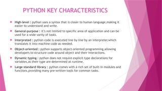 PYTHON KEY CHARACTERISTICS
 High-level : python uses a syntax that is closer to human language,making it
easier to understand and write.
 General-purpose : it’s not limited to specific area of application and can be
used for a wide varity of tasks.
 Interpreted : python code is executed line by line by an interpreter,which
translates it into machine code as needed.
 Object-oriented : python supports object-oriented programming,allowing
developers to structure code around object and their interactions.
 Dynamic typing : python does not require explicit type declarations for
variables,as their type are determined at runtime.
 Large standard library : python comes with a rich set of built-in modules and
functions,providing many pre-written tools for common tasks.
 