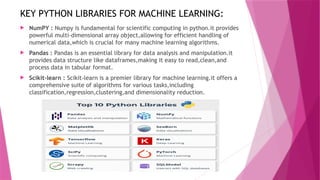 KEY PYTHON LIBRARIES FOR MACHINE LEARNING:
 NumPY : Numpy is fundamental for scientific computing in python.it provides
powerful multi-dimensional array object,allowing for efficient handling of
numerical data,which is crucial for many machine learning algorithms.
 Pandas : Pandas is an essential library for data analysis and manipulation.it
provides data structure like dataframes,making it easy to read,clean,and
process data in tabular format.
 Scikit-learn : Scikit-learn is a premier library for machine learning.it offers a
comprehensive suite of algorithms for various tasks,including
classification,regression,clustering,and dimensionality reduction.
 