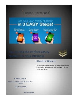 Tips to Pick the Perfect Vanity
Number for your Business
S i m p l y D i g i t a l
1 2 2 1 B r i c k e l l A v e M i a m i F L -
3 3 1 3 1
9 5 4 - 9 0 0 - 0 0 0 0
1 0 / 2 7 / 2 0 1 5
Sheelam Akhouri
This article includes information on Vanity 800 numbers.
Read more to know about some for selecting a perfect
Vanity 800 numbers.
 