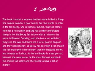 Plot The book is about a women that her name is Becky Sharp. She comes from for a poor family, but she wants to enter in t...