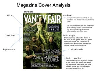 masthead Main image Cover lines Model credit Main cover line Third left Vanity fair have their own font... It is a Sans Serif and  always matching the front cover.  The sans serif font is bold and has a small  drop-shadow. There is a button/selling line which follows the same colour scheme as the rest of the cover kicker Explanatory   The main image follows the theme of the issue. It is in green, there is a green filter to the image and it flows like a growing plant which again, follows the general theme of the magazine. The main Cover line is placed here to fit the natural eye flow of the reader. By placing the main cover line here, this will be the last thing our eyes subconsciously focus on. Magazine Cover Analysis 