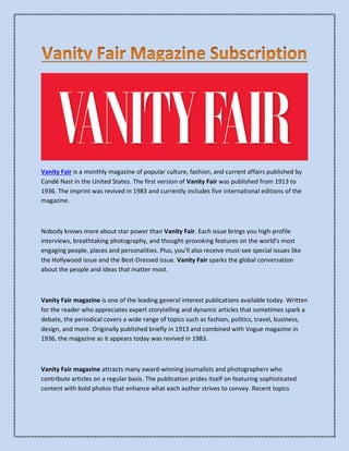 Vanity Fair is a monthly magazine of popular culture, fashion, and current affairs published by
Condé Nast in the United States. The first version of Vanity Fair was published from 1913 to
1936. The imprint was revived in 1983 and currently includes five international editions of the
magazine.
Nobody knows more about star power than Vanity Fair. Each issue brings you high-profile
interviews, breathtaking photography, and thought-provoking features on the world's most
engaging people, places and personalities. Plus, you'll also receive must-see special issues like
the Hollywood issue and the Best-Dressed issue. Vanity Fair sparks the global conversation
about the people and ideas that matter most.
Vanity Fair magazine is one of the leading general interest publications available today. Written
for the reader who appreciates expert storytelling and dynamic articles that sometimes spark a
debate, the periodical covers a wide range of topics such as fashion, politics, travel, business,
design, and more. Originally published briefly in 1913 and combined with Vogue magazine in
1936, the magazine as it appears today was revived in 1983.
Vanity Fair magazine attracts many award-winning journalists and photographers who
contribute articles on a regular basis. The publication prides itself on featuring sophisticated
content with bold photos that enhance what each author strives to convey. Recent topics
 