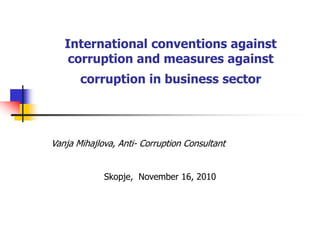 International conventions against
corruption and measures against
corruption in business sector
Vanja Mihajlova, Anti- Corruption Consultant
Skopje, November 16, 2010
 