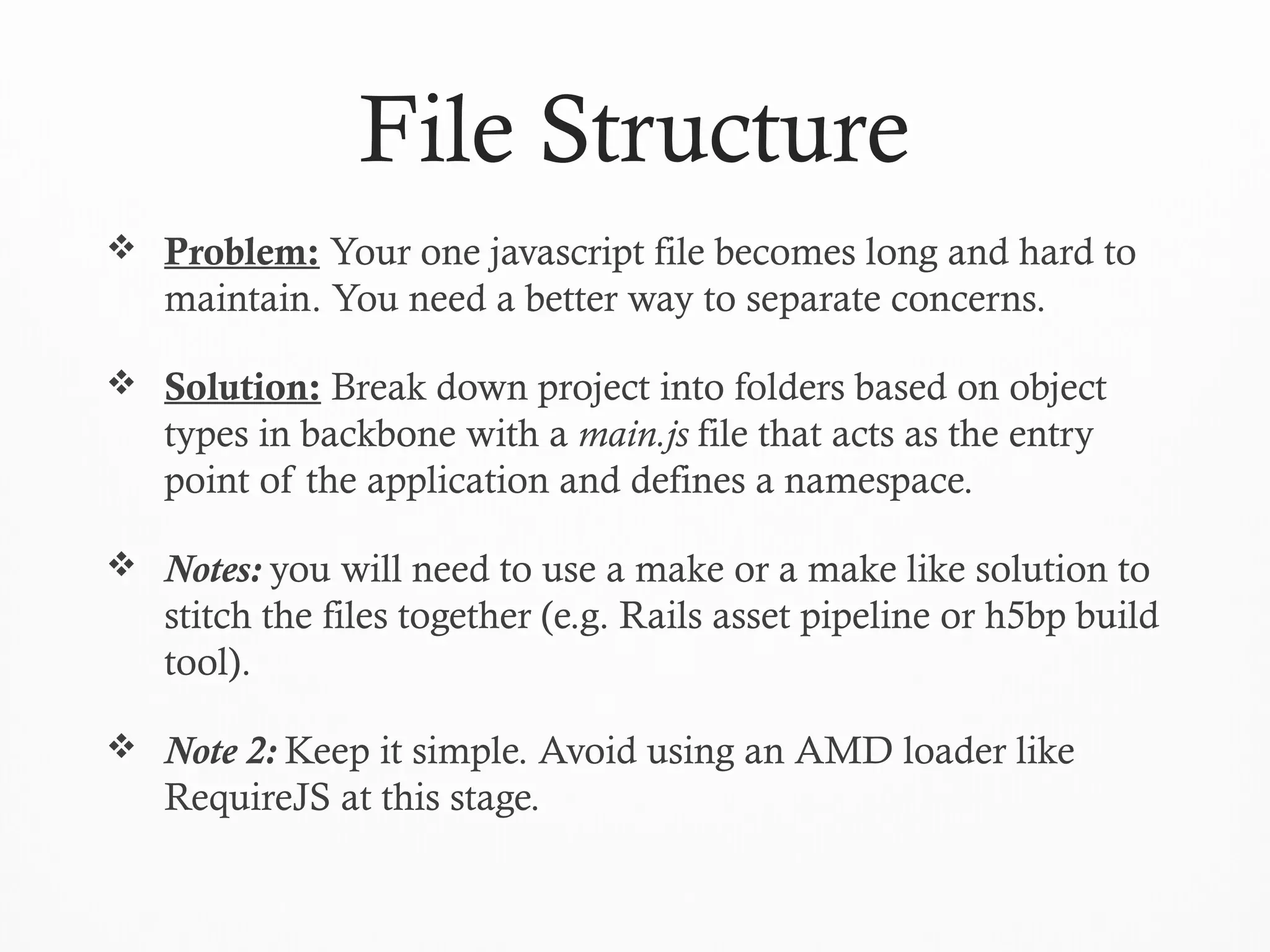 File Structure
 Problem: Your one javascript file becomes long and hard to
maintain. You need a better way to separate concerns.
 Solution: Break down project into folders based on object
types in backbone with a main.js file that acts as the entry
point of the application and defines a namespace.
 Notes: you will need to use a make or a make like solution to
stitch the files together (e.g. Rails asset pipeline or h5bp build
tool).
 Note 2: Keep it simple. Avoid using an AMD loader like
RequireJS at this stage.
 