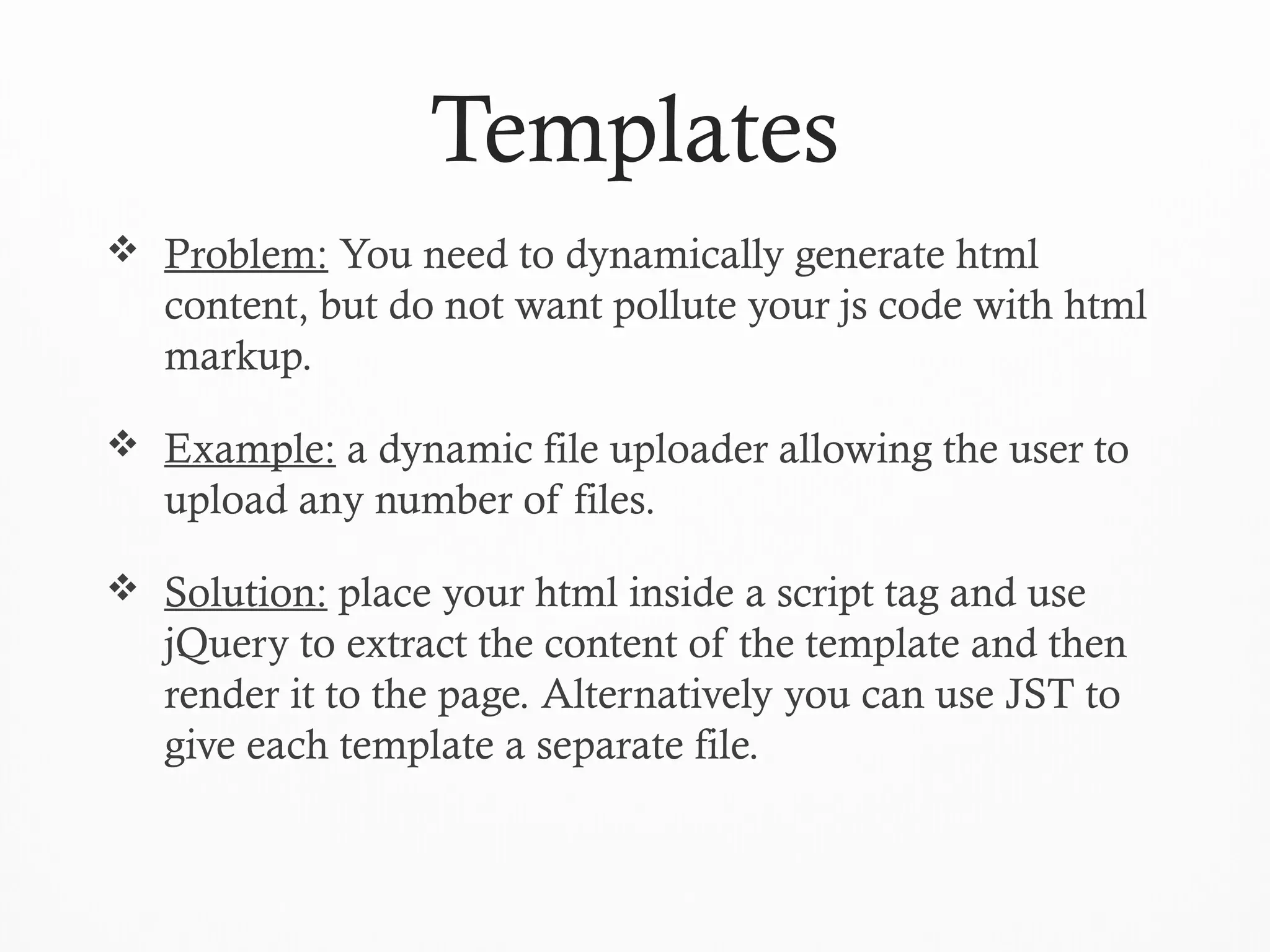 Templates
 Problem: You need to dynamically generate html
content, but do not want pollute your js code with html
markup.
 Example: a dynamic file uploader allowing the user to
upload any number of files.
 Solution: place your html inside a script tag and use
jQuery to extract the content of the template and then
render it to the page. Alternatively you can use JST to
give each template a separate file.
 