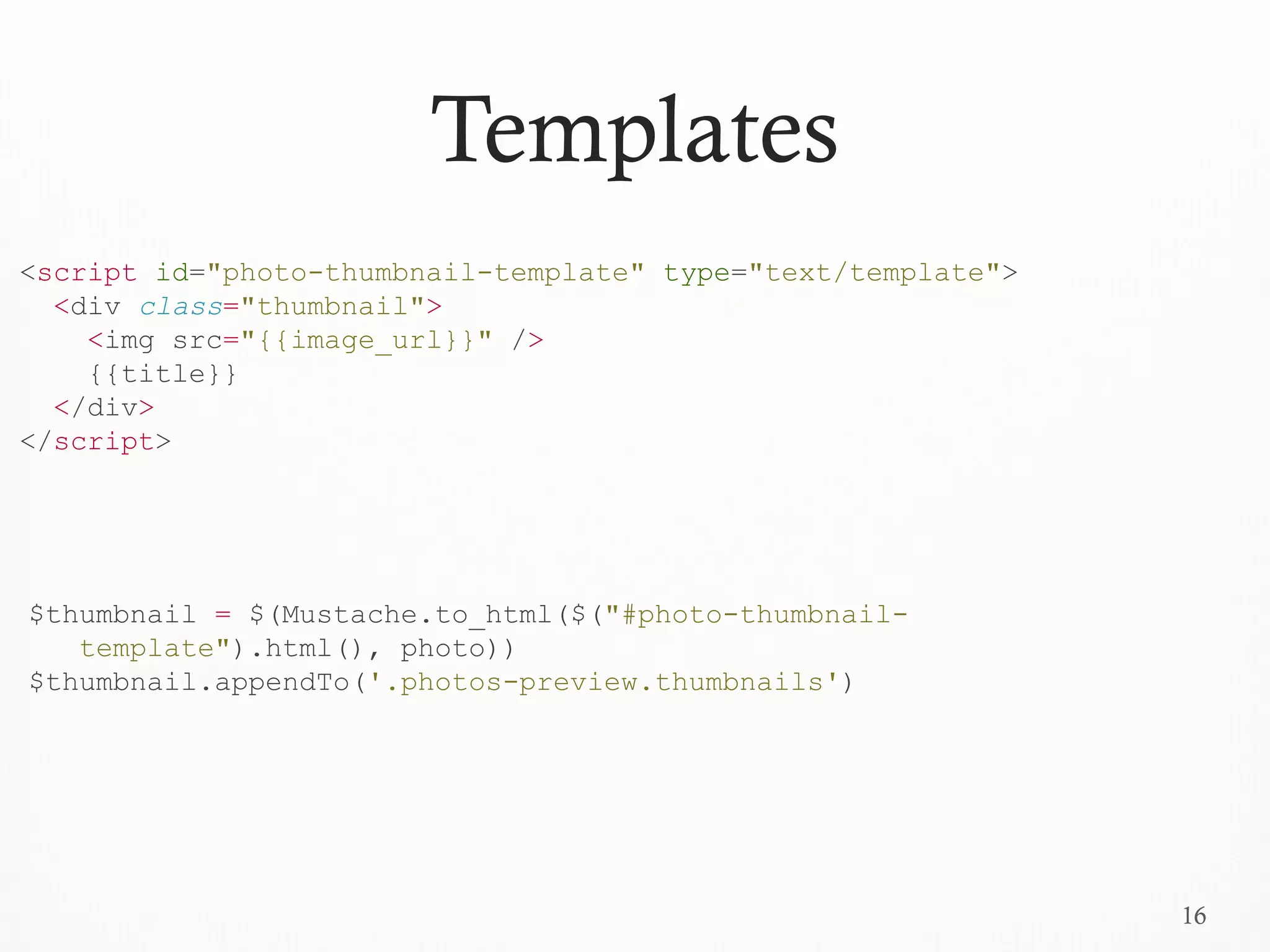 16
Templates
<script id="photo-thumbnail-template" type="text/template">
<div class="thumbnail">
<img src="{{image_url}}" />
{{title}}
</div>
</script>
$thumbnail = $(Mustache.to_html($("#photo-thumbnail-
template").html(), photo))
$thumbnail.appendTo('.photos-preview.thumbnails')
 