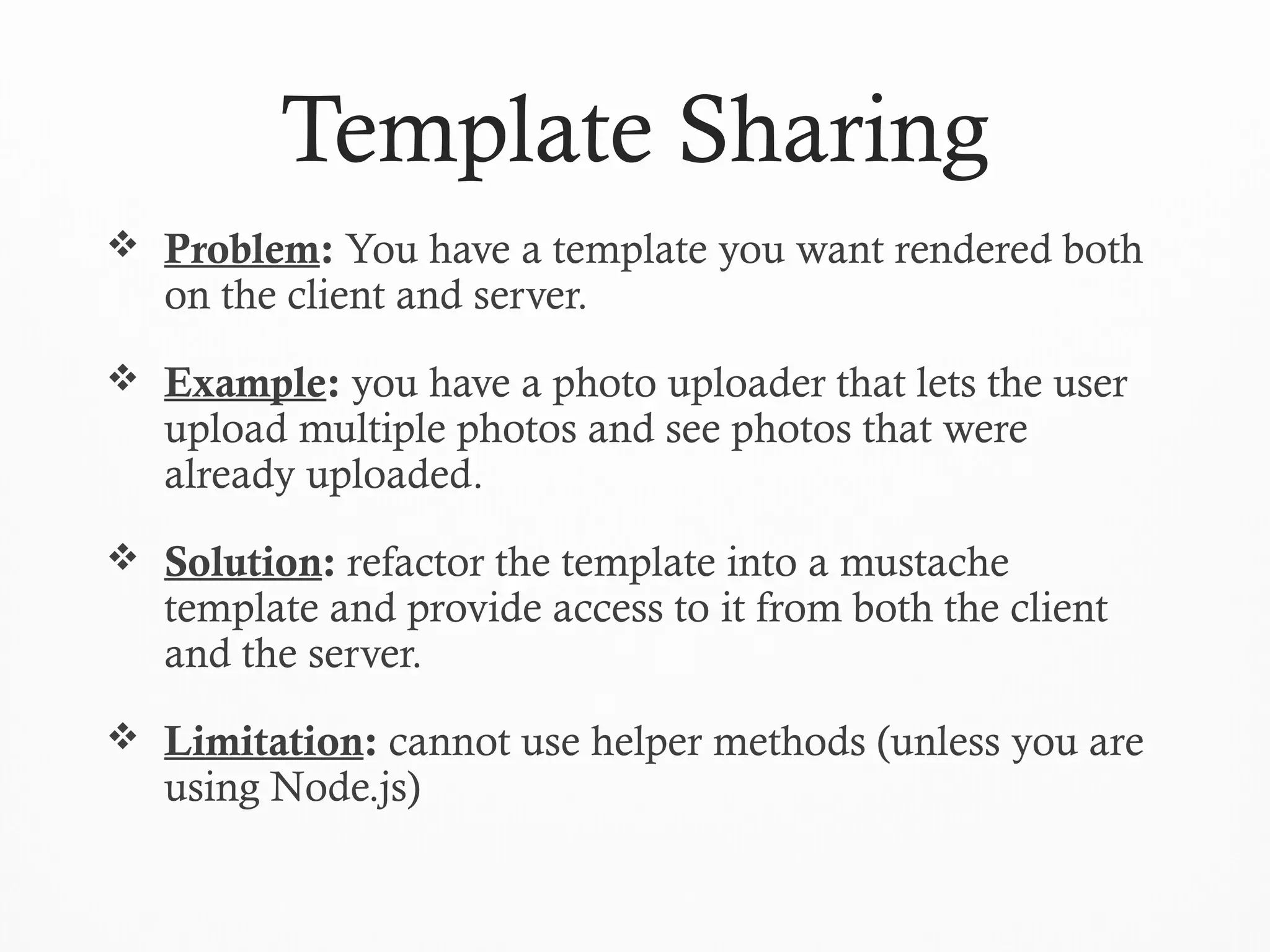Template Sharing
 Problem: You have a template you want rendered both
on the client and server.
 Example: you have a photo uploader that lets the user
upload multiple photos and see photos that were
already uploaded.
 Solution: refactor the template into a mustache
template and provide access to it from both the client
and the server.
 Limitation: cannot use helper methods (unless you are
using Node.js)
 