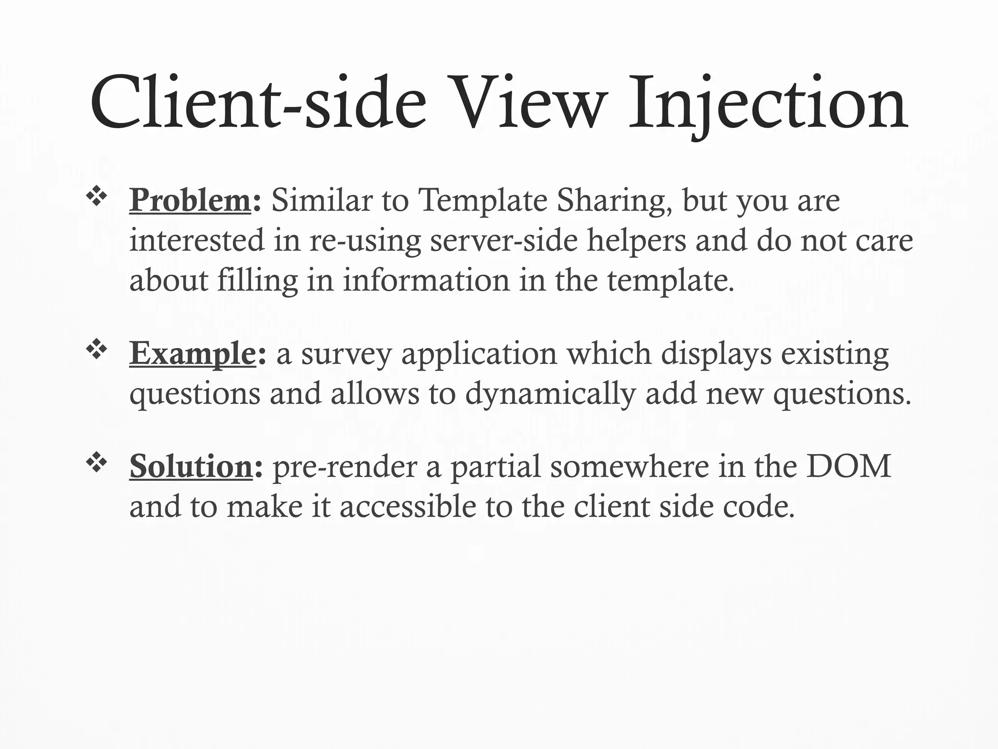 Client-side View Injection
 Problem: Similar to Template Sharing, but you are
interested in re-using server-side helpers and do not care
about filling in information in the template.
 Example: a survey application which displays existing
questions and allows to dynamically add new questions.
 Solution: pre-render a partial somewhere in the DOM
and to make it accessible to the client side code.
 