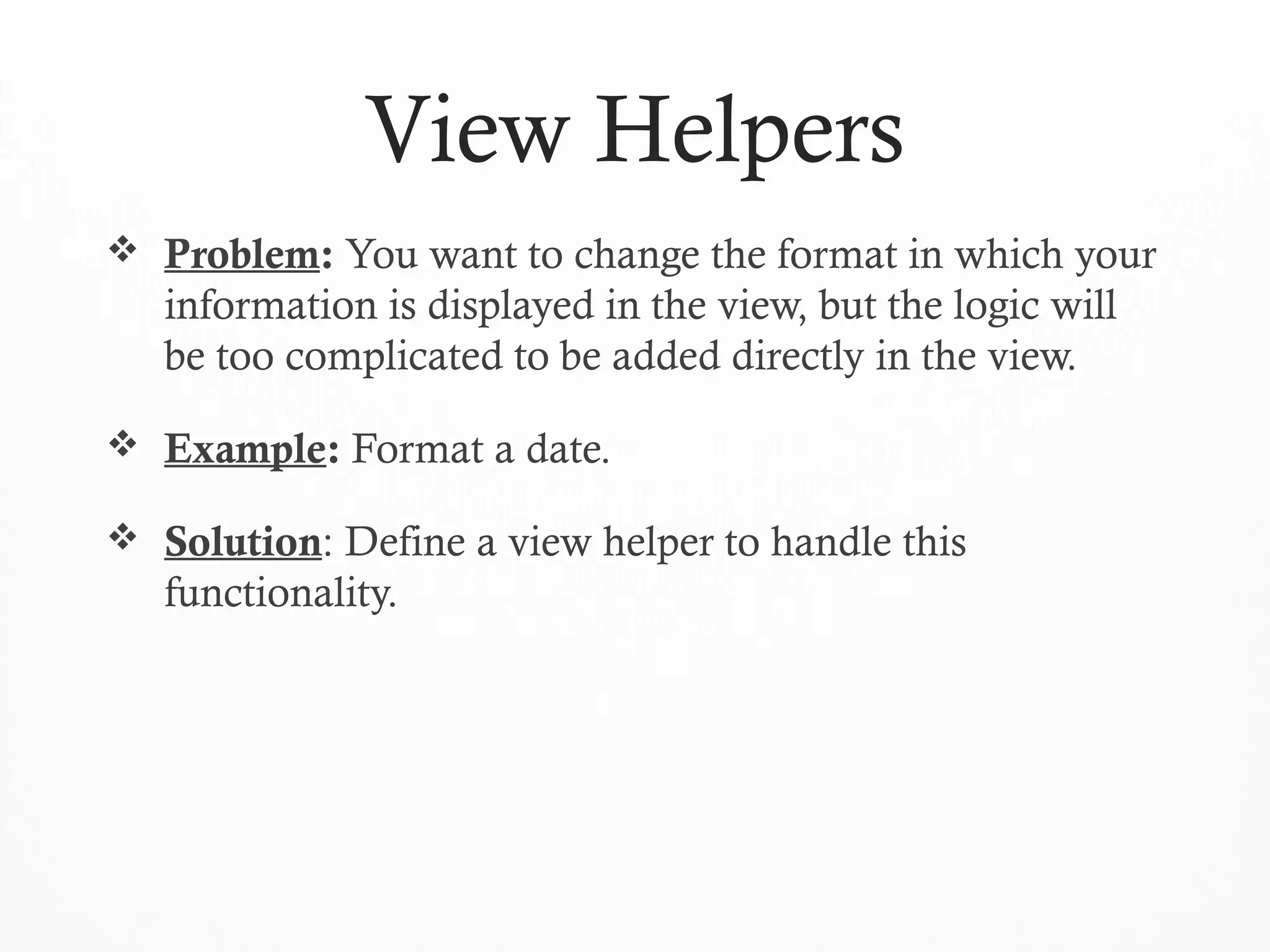 View Helpers
 Problem: You want to change the format in which your
information is displayed in the view, but the logic will
be too complicated to be added directly in the view.
 Example: Format a date.
 Solution: Define a view helper to handle this
functionality.
 