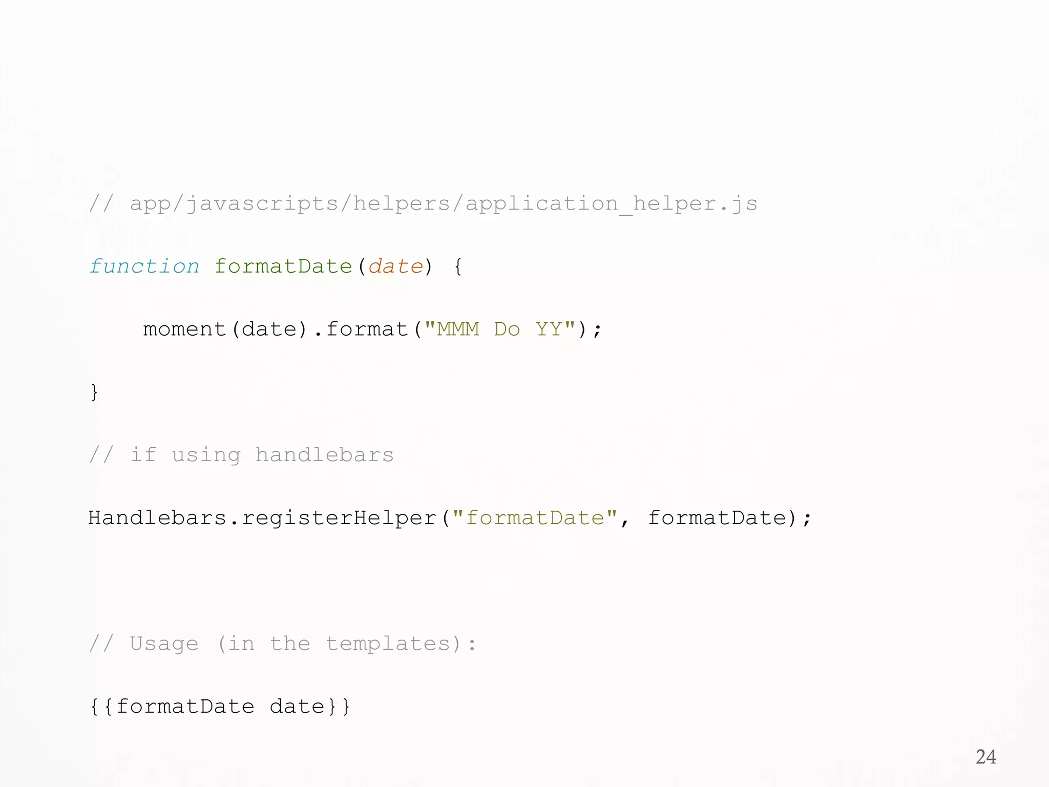 24
// app/javascripts/helpers/application_helper.js
function formatDate(date) {
moment(date).format("MMM Do YY");
}
// if using handlebars
Handlebars.registerHelper("formatDate", formatDate);
// Usage (in the templates):
{{formatDate date}}
 
