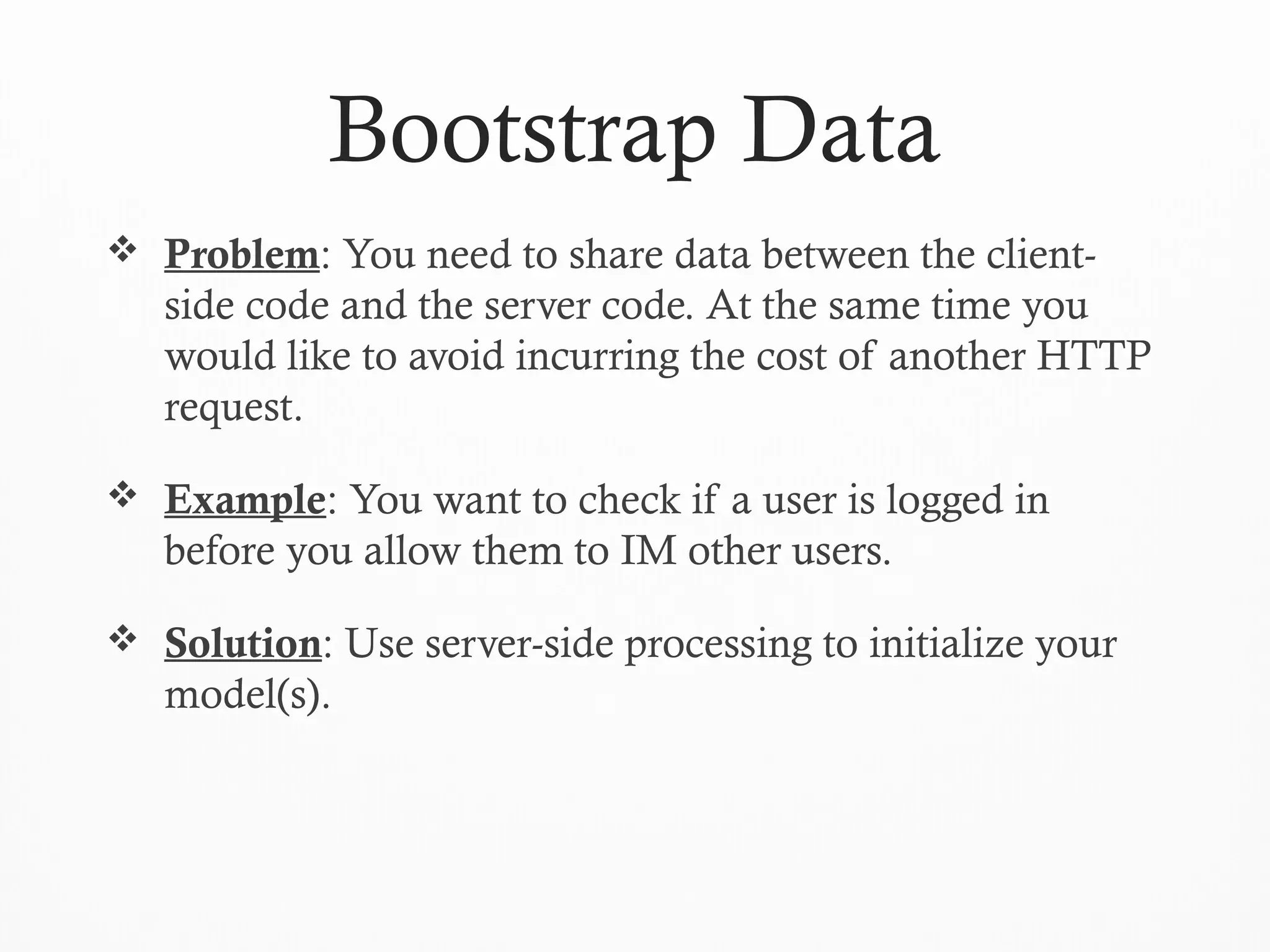 Bootstrap Data
 Problem: You need to share data between the client-
side code and the server code. At the same time you
would like to avoid incurring the cost of another HTTP
request.
 Example: You want to check if a user is logged in
before you allow them to IM other users.
 Solution: Use server-side processing to initialize your
model(s).
 