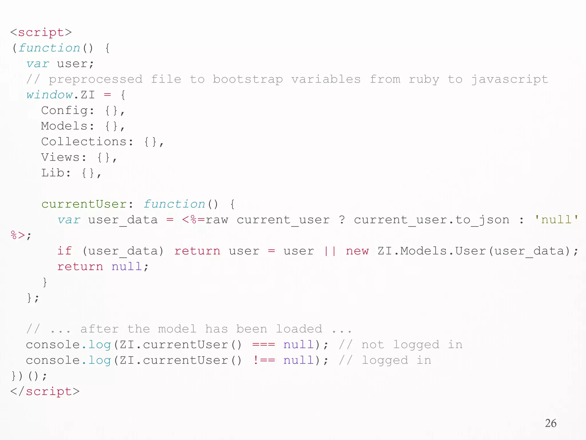 26
<script>
(function() {
var user;
// preprocessed file to bootstrap variables from ruby to javascript
window.ZI = {
Config: {},
Models: {},
Collections: {},
Views: {},
Lib: {},
currentUser: function() {
var user_data = <%=raw current_user ? current_user.to_json : 'null'
%>;
if (user_data) return user = user || new ZI.Models.User(user_data);
return null;
}
};
// ... after the model has been loaded ...
console.log(ZI.currentUser() === null); // not logged in
console.log(ZI.currentUser() !== null); // logged in
})();
</script>
 
