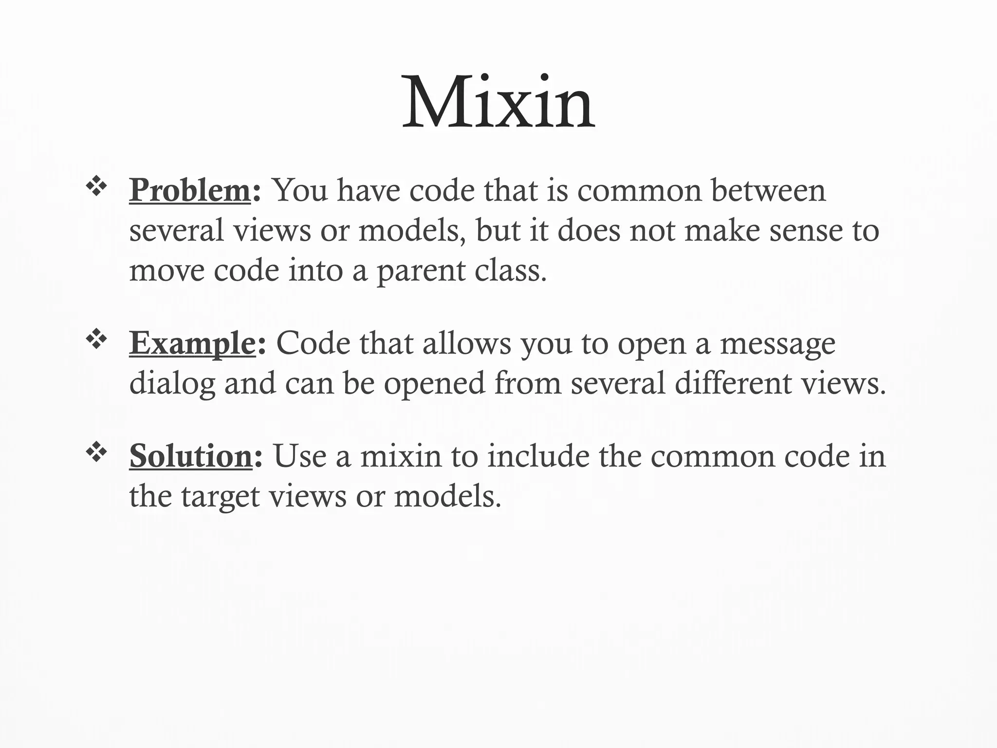Mixin
 Problem: You have code that is common between
several views or models, but it does not make sense to
move code into a parent class.
 Example: Code that allows you to open a message
dialog and can be opened from several different views.
 Solution: Use a mixin to include the common code in
the target views or models.
 