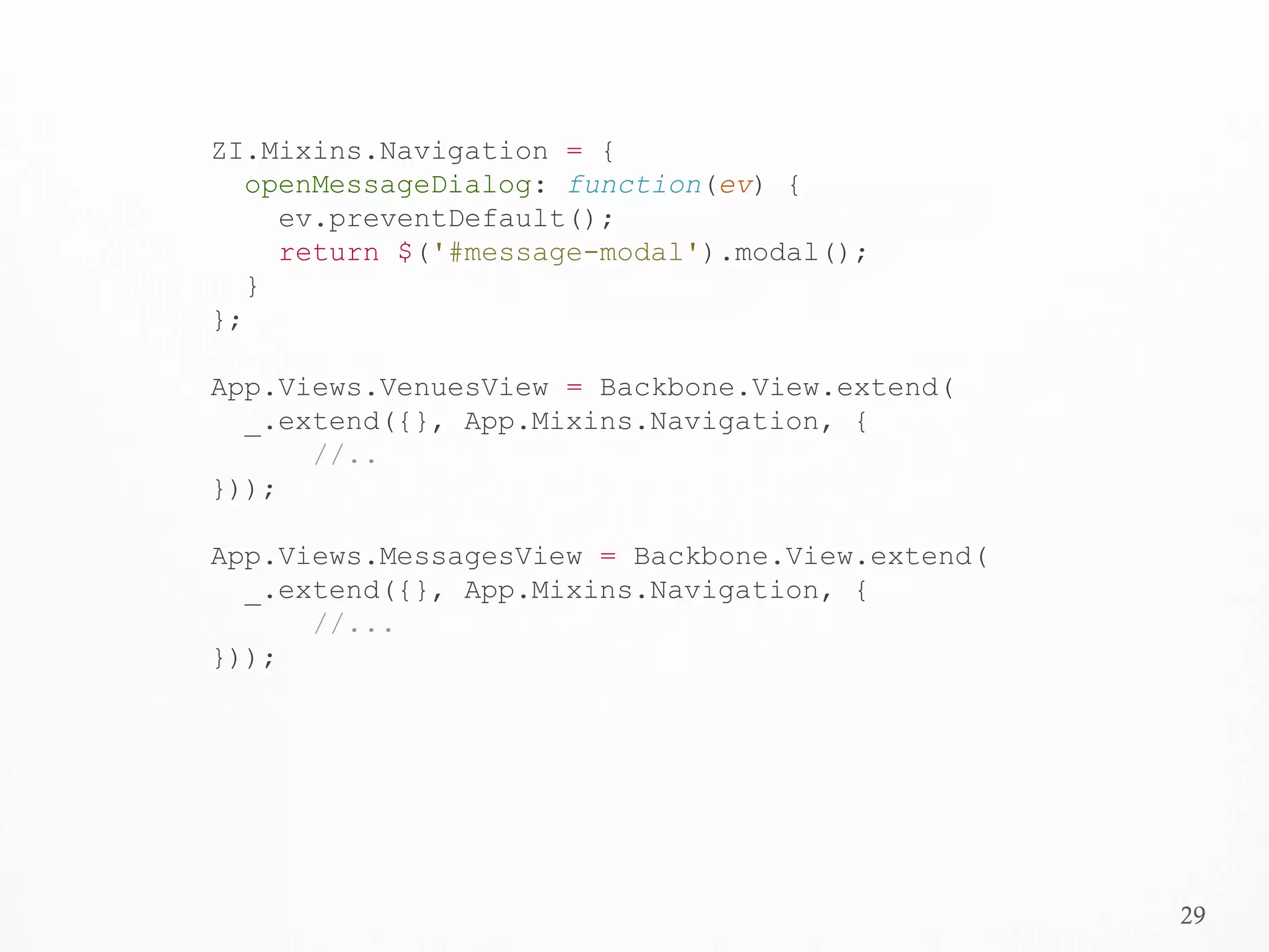29
ZI.Mixins.Navigation = {
openMessageDialog: function(ev) {
ev.preventDefault();
return $('#message-modal').modal();
}
};
App.Views.VenuesView = Backbone.View.extend(
_.extend({}, App.Mixins.Navigation, {
//..
}));
App.Views.MessagesView = Backbone.View.extend(
_.extend({}, App.Mixins.Navigation, {
//...
}));
 