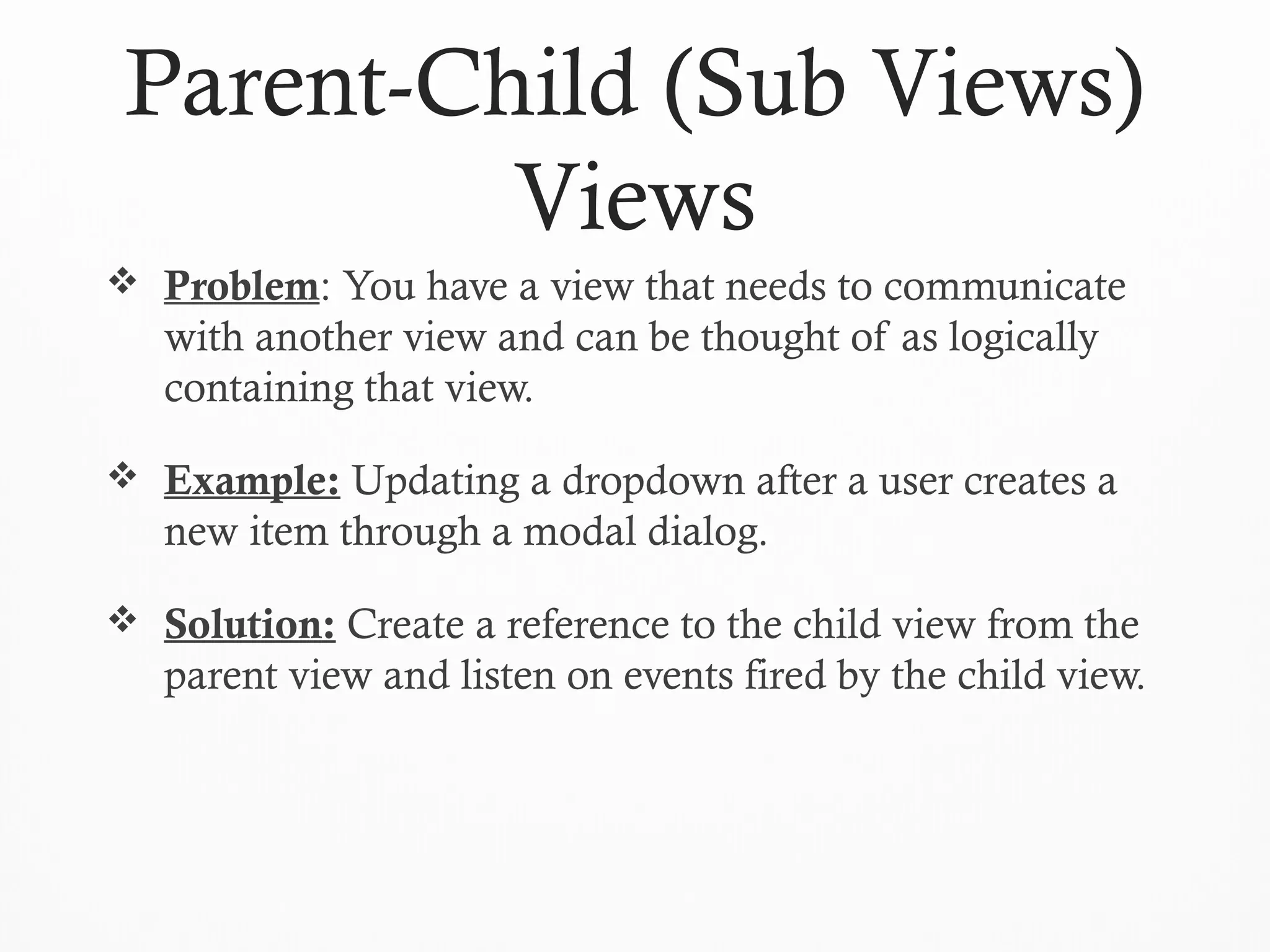 Parent-Child (Sub Views)
Views
 Problem: You have a view that needs to communicate
with another view and can be thought of as logically
containing that view.
 Example: Updating a dropdown after a user creates a
new item through a modal dialog.
 Solution: Create a reference to the child view from the
parent view and listen on events fired by the child view.
 
