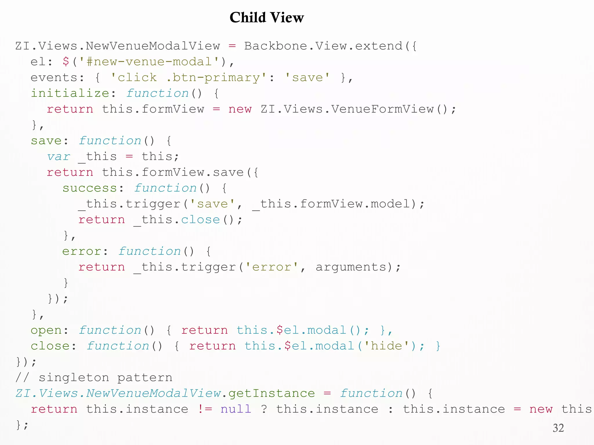 32
ZI.Views.NewVenueModalView = Backbone.View.extend({
el: $('#new-venue-modal'),
events: { 'click .btn-primary': 'save' },
initialize: function() {
return this.formView = new ZI.Views.VenueFormView();
},
save: function() {
var _this = this;
return this.formView.save({
success: function() {
_this.trigger('save', _this.formView.model);
return _this.close();
},
error: function() {
return _this.trigger('error', arguments);
}
});
},
open: function() { return this.$el.modal(); },
close: function() { return this.$el.modal('hide'); }
});
// singleton pattern
ZI.Views.NewVenueModalView.getInstance = function() {
return this.instance != null ? this.instance : this.instance = new this;
};
Child View
 