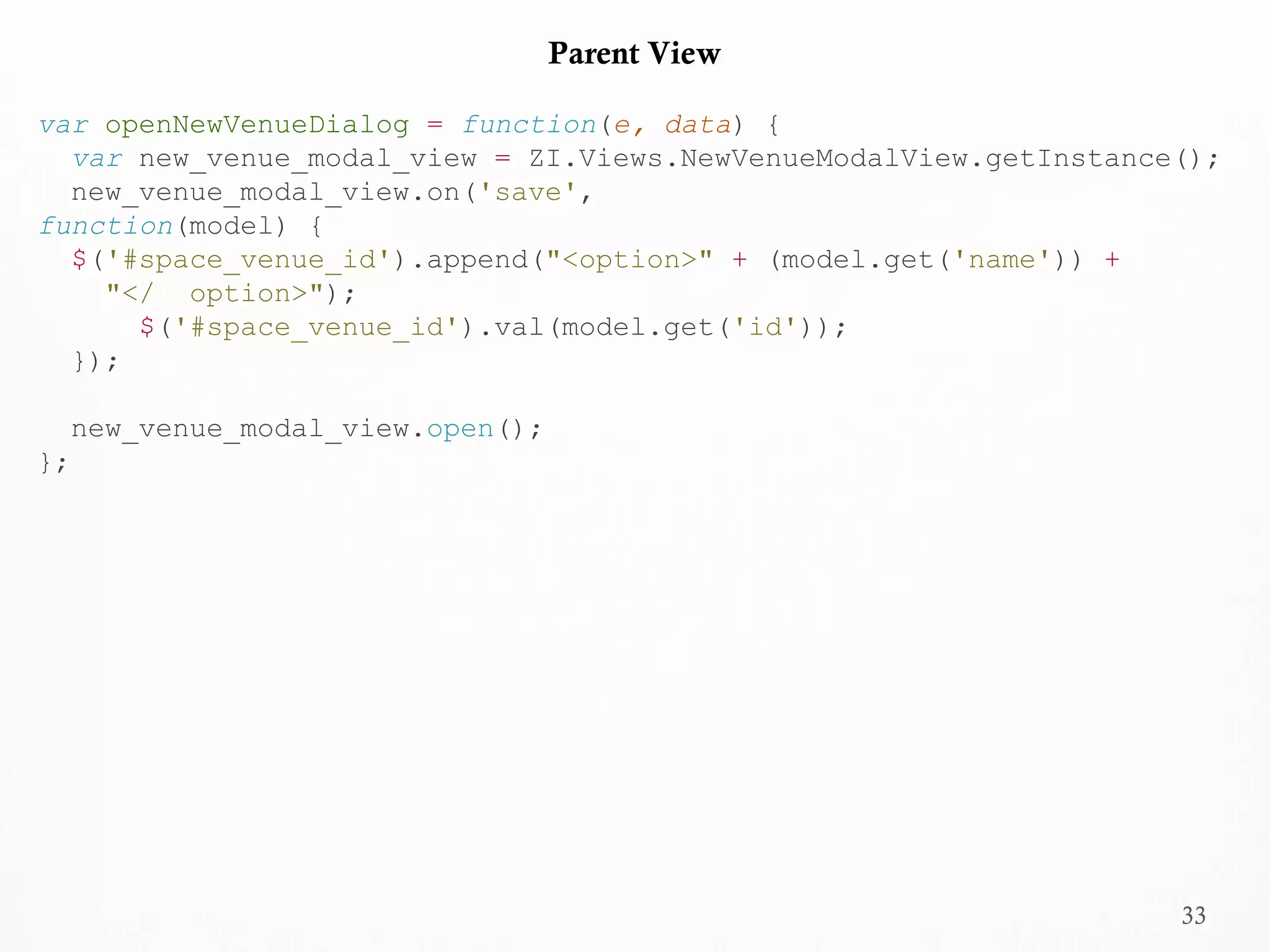 33
Parent View
var openNewVenueDialog = function(e, data) {
var new_venue_modal_view = ZI.Views.NewVenueModalView.getInstance();
new_venue_modal_view.on('save',
function(model) {
$('#space_venue_id').append("<option>" + (model.get('name')) +
"</ option>");
$('#space_venue_id').val(model.get('id'));
});
new_venue_modal_view.open();
};
 