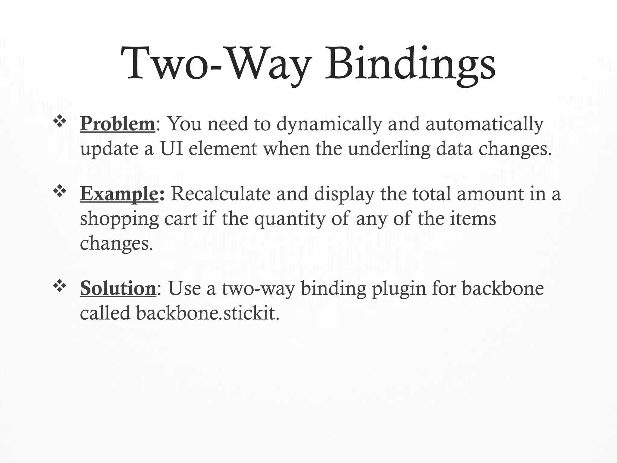 Two-Way Bindings
 Problem: You need to dynamically and automatically
update a UI element when the underling data changes.
 Example: Recalculate and display the total amount in a
shopping cart if the quantity of any of the items
changes.
 Solution: Use a two-way binding plugin for backbone
called backbone.stickit.
 