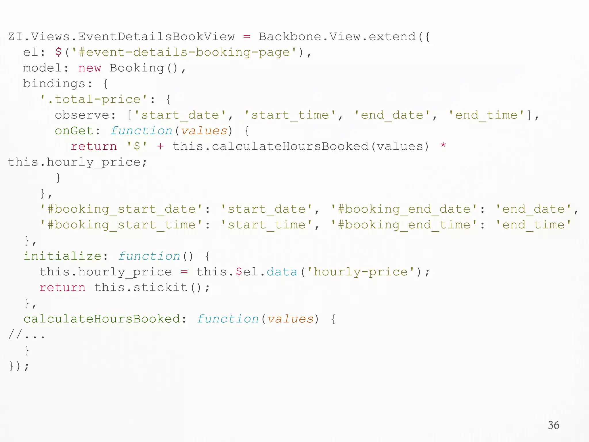 36
ZI.Views.EventDetailsBookView = Backbone.View.extend({
el: $('#event-details-booking-page'),
model: new Booking(),
bindings: {
'.total-price': {
observe: ['start_date', 'start_time', 'end_date', 'end_time'],
onGet: function(values) {
return '$' + this.calculateHoursBooked(values) *
this.hourly_price;
}
},
'#booking_start_date': 'start_date', '#booking_end_date': 'end_date',
'#booking_start_time': 'start_time', '#booking_end_time': 'end_time'
},
initialize: function() {
this.hourly_price = this.$el.data('hourly-price');
return this.stickit();
},
calculateHoursBooked: function(values) {
//...
}
});
 