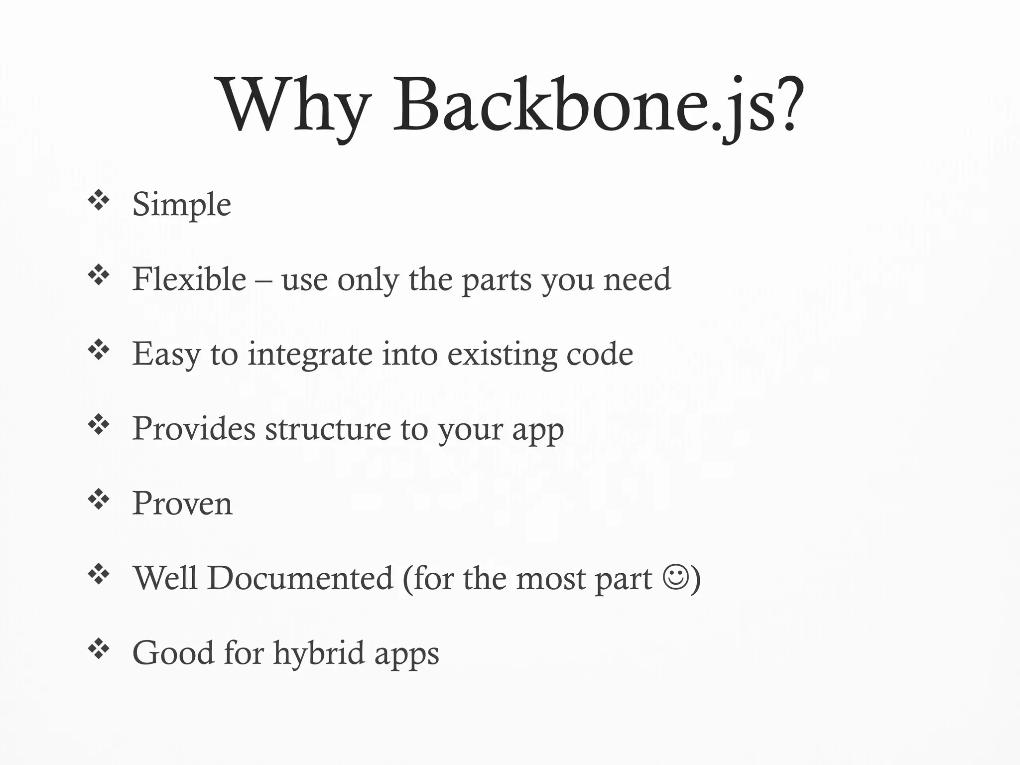 Why Backbone.js?
 Simple
 Flexible – use only the parts you need
 Easy to integrate into existing code
 Provides structure to your app
 Proven
 Well Documented (for the most part )
 Good for hybrid apps
 