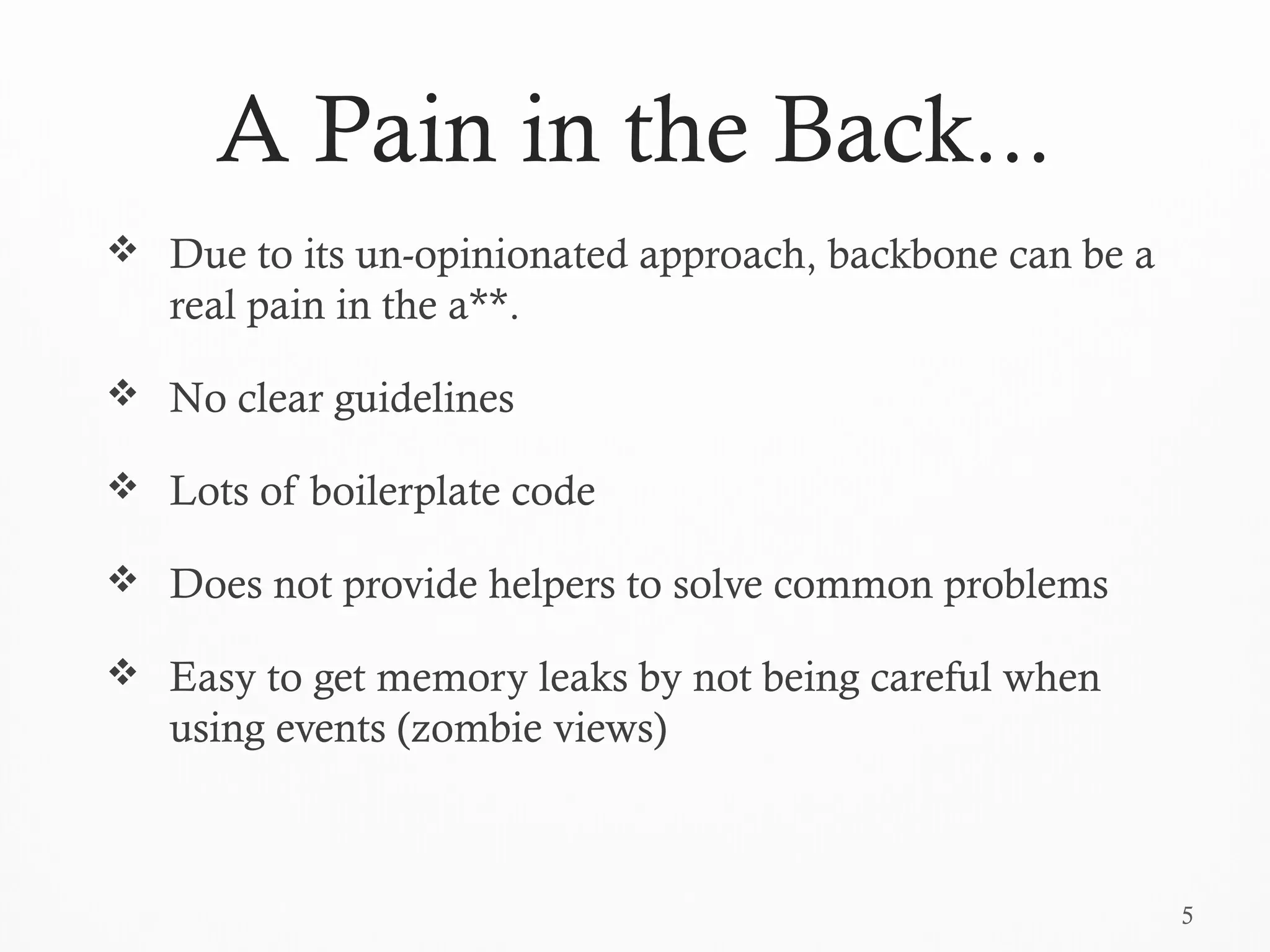 5
A Pain in the Back...
 Due to its un-opinionated approach, backbone can be a
real pain in the a**.
 No clear guidelines
 Lots of boilerplate code
 Does not provide helpers to solve common problems
 Easy to get memory leaks by not being careful when
using events (zombie views)
 