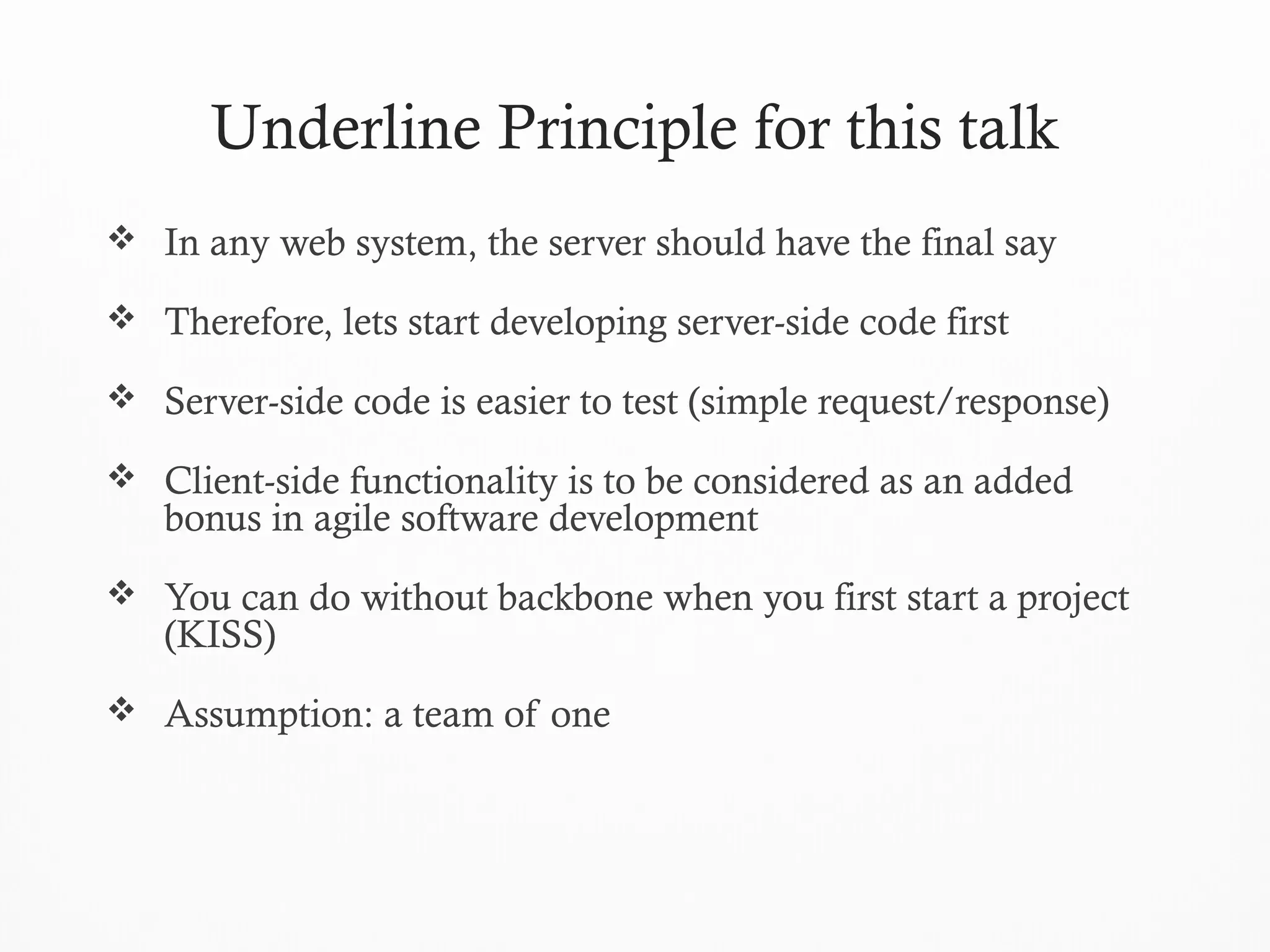 Underline Principle for this talk
 In any web system, the server should have the final say
 Therefore, lets start developing server-side code first
 Server-side code is easier to test (simple request/response)
 Client-side functionality is to be considered as an added
bonus in agile software development
 You can do without backbone when you first start a project
(KISS)
 Assumption: a team of one
 