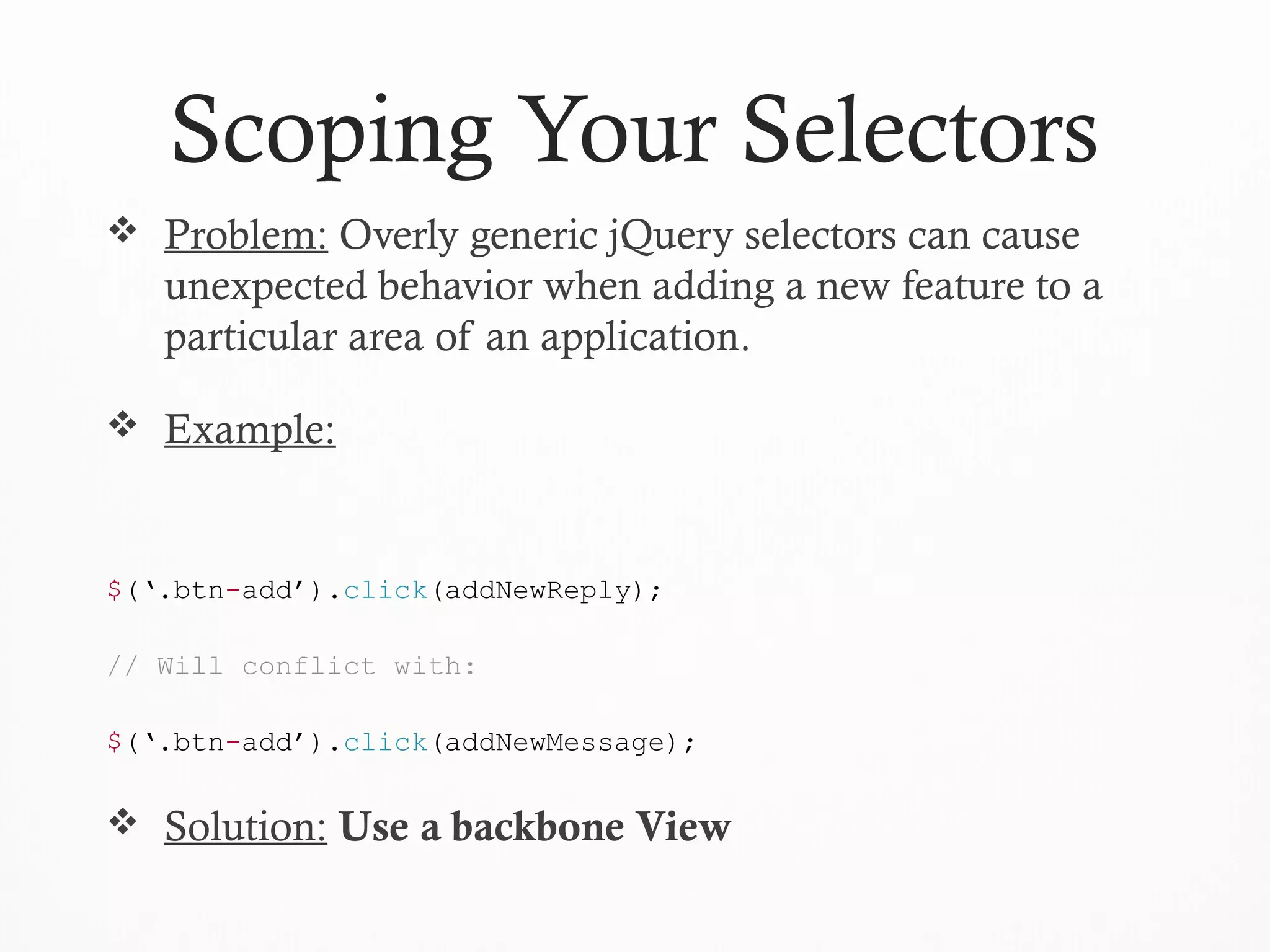 Scoping Your Selectors
 Problem: Overly generic jQuery selectors can cause
unexpected behavior when adding a new feature to a
particular area of an application.
 Example:
$(‘.btn-add’).click(addNewReply);
// Will conflict with:
$(‘.btn-add’).click(addNewMessage);
 Solution: Use a backbone View
 