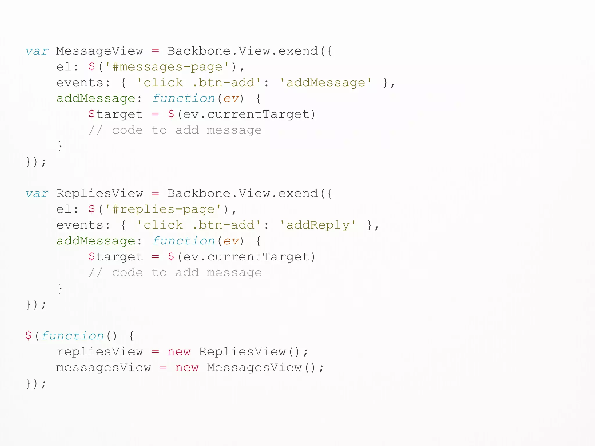 var MessageView = Backbone.View.exend({
el: $('#messages-page'),
events: { 'click .btn-add': 'addMessage' },
addMessage: function(ev) {
$target = $(ev.currentTarget)
// code to add message
}
});
var RepliesView = Backbone.View.exend({
el: $('#replies-page'),
events: { 'click .btn-add': 'addReply' },
addMessage: function(ev) {
$target = $(ev.currentTarget)
// code to add message
}
});
$(function() {
repliesView = new RepliesView();
messagesView = new MessagesView();
});
 