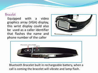 Bracelet
Equipped with a video
graphics array (VGA) display,
this wrist display could also
be used as a caller identifier
that flashes the name and
phone number of the caller
Bluetooth Bracelet built in rechargeable battery, when a
call is coming the bracelet will vibrate and lamp flash.
 