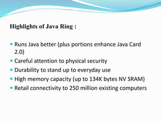 Highlights of Java Ring :
 Runs Java better (plus portions enhance Java Card
2.0)
 Careful attention to physical security
 Durability to stand up to everyday use
 High memory capacity (up to 134K bytes NV SRAM)
 Retail connectivity to 250 million existing computers
 