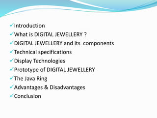 Introduction
What is DIGITAL JEWELLERY ?
DIGITAL JEWELLERY and its components
Technical specifications
Display Technologies
Prototype of DIGITAL JEWELLERY
The Java Ring
Advantages & Disadvantages
Conclusion
 