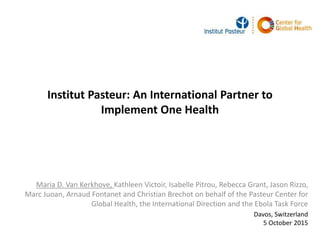 Institut Pasteur: An International Partner to
Implement One Health
Maria D. Van Kerkhove, Kathleen Victoir, Isabelle Pitrou, Rebecca Grant, Jason Rizzo,
Marc Juoan, Arnaud Fontanet and Christian Brechot on behalf of the Pasteur Center for
Global Health, the International Direction and the Ebola Task Force
Davos, Switzerland
5 October 2015
 