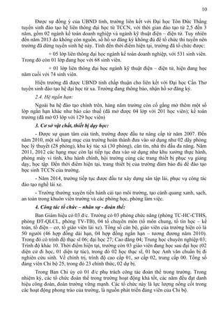 10
Được sự đồng ý của UBND tỉnh, trường liên kết với Đại học Tôn Đức Thắng
tuyển sinh đào tạo hệ liên thông đại học từ TCCN, với thời gian đào tạo từ 2,5 đến 3
năm, gồm 02 ngành kế toán doanh nghiệp và ngành kỹ thuật điện – điện tử. Tuy nhiên
đến năm 2013 do không còn nguồn, số hồ sơ đăng ký không đủ để tổ chức thi tuyển nên
trường đã dừng tuyển sinh hệ này. Tính đến thời điểm hiện tại, trường đã tổ chức được:
+ 05 lớp liên thông đại học ngành kế toán doanh nghiệp, với 531 sinh viên.
Trong đó còn 01 lớp đang học với 68 sinh viên.
+ 01 lớp liên thông đại học ngành kỹ thuật điện – điện tử, hiện đang học
năm cuối với 74 sinh viên.
Hiện trường đã được UBND tỉnh chấp thuận cho liên kết với Đại học Cần Thơ
tuyển sinh đào tạo hệ đại học từ xa. Trường đang thông báo, nhận hồ sơ đăng ký.
2.4. Hệ ngắn hạn:
Ngoài ba hệ đào tạo chính trên, hàng năm trường còn cố gắng mở thêm một số
lớp ngắn hạn khác như báo cáo thuế (đã mở được 04 lớp với 201 học viên); kế toán
trưởng (đã mở 03 lớp với 129 học viên)
3. Cơ sở vật chất, thiết bị dạy học:
- Được sự quan tâm của tỉnh, trường được đầu tư nâng cấp từ năm 2007. Đến
năm 2010, một số hạng mục của trường hoàn thành đưa vào sử dụng như 02 dãy phòng
học lý thuyết (28 phòng), khu ký túc xá (30 phòng), căn tin, nhà thi đấu đa năng. Năm
2011, 2012 các hạng mục còn lại tiếp tục đưa vào sử dụng như khu xưởng thực hành,
phòng máy vi tính, khu hành chính, hội trường cùng các trang thiết bị phục vụ giảng
dạy, học tập. Đến thời điểm hiện tại, trang thiết bị của trường đảm bảo đủ để đào tạo
học sinh TCCN của trường.
- Năm 2014, trường tiếp tục được đầu tư xây dựng sân tập lái, phục vụ công tác
đào tạo nghề lái xe.
- Trường thường xuyên tiến hành cải tạo môi trường, tạo cảnh quang xanh, sạch,
an toàn trong khuôn viên trường và các phòng học, phòng làm việc.
4. Công tác tổ chức – nhân sự - đoàn thể:
Ban Giám hiệu có 03 đ/c. Trường có 03 phòng chức năng (phòng TC-HC-CTHS,
phòng ĐT-QLCL, phòng TV-TB), 04 tổ chuyên môn (tổ môn chung, tổ tin học – kế
toán, tổ điện – cơ, tổ giáo viên lái xe). Tổng số cán bộ, giáo viên của trường hiện có là
50 người (46 hợp đồng dài hạn, 04 hợp đồng ngắn hạn – tương đương năm 2010).
Trong đó có trình độ thạc sĩ 06; đại học 27; Cao đẳng 04; Trung học chuyên nghiệp 03;
Trình độ khác 10. Thời điểm hiện tại, trường còn 03 giáo viên đang học sau đại học (02
diện cử đi học, 01 diện tự túc), trong đó 02 học thạc sĩ, 01 học Anh văn chuẩn bị đi
nghiên cứu sinh. Về chính trị, trình độ cao cấp 01, sơ cấp 02, trung cấp 00. Tổng số
đảng viên Chi bộ 25, trong đó 23 chính thức, 02 dự bị.
Trong Ban Chi ủy có 01 đ/c phụ trách công tác đoàn thể trong trường. Trong
nhiệm kỳ, các tổ chức đoàn thể trong trường hoạt động khá tốt, các năm đều đạt danh
hiệu công đoàn, đoàn trường vững mạnh. Các tổ chức này là lực lượng nồng cốt trong
các hoạt động phong trào của trường, là nguồn phát triển đảng viên của Chi bộ.
 