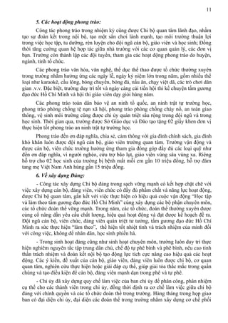 11
5. Các hoạt động phong trào:
Công tác phong trào trong nhiệm kỳ cũng được Chi bộ quan tâm lãnh đạo, nhằm
tạo sự đoàn kết trong nội bộ, tạo một sân chơi lành mạnh, tạo môi trường thuận lợi
trong việc học tập, tu dưỡng, rèn luyện cho đội ngũ cán bộ, giáo viên và học sinh; Đồng
thời tăng cường quan hệ hợp tác giữa nhà trường với các cơ quan quản lý, các đơn vị
bạn. Trường còn thành lập các đội tuyển, tham gia các hoạt động phong trào do huyện,
ngành, tỉnh tổ chức.
Các phong trào văn hóa, văn nghệ, thể dục thể thao được tổ chức thường xuyên
trong trường nhằm hưởng ứng các ngày lễ, ngày kỷ niệm lớn trong năm, gồm nhiều thể
loại như karaokê, cầu lông, bóng chuyền, bóng đá, nấu ăn, chạy việt dã, các trò chơi dân
gian .v.v. Đặc biệt, trường duy trì tốt và ngày càng cải tiến hội thi kể chuyện tấm gương
đạo đức Hồ Chí Minh và hội thi giáo viên dạy giỏi hàng năm.
Các phong trào toàn dân bảo vệ an ninh tổ quốc, an ninh trật tự trường học,
phong trào phòng chống tệ nạn xã hội, phong trào phòng chống cháy nổ, an toàn giao
thông, vệ sinh môi trường cũng được chi ủy quán triệt sâu rộng trong đội ngũ và trong
học sinh. Thời gian qua, trường được Sở Giáo dục và Đào tạo tặng 02 giấy khen đơn vị
thực hiện tốt phong trào an ninh trật tự trường học.
Phong trào đền ơn đáp nghĩa, chia sẻ, cảm thông với gia đình chính sách, gia đình
khó khăn luôn được đội ngũ cán bộ, giáo viên trường quan tâm. Trường vận động và
được cán bộ, viên chức trường hưởng ứng tham gia đóng góp đầy đủ các loại quỹ như
đền ơn đáp nghĩa, vì người nghèo, cứu trợ bão lụt, giáo viên vùng sâu vùng xa. Riêng
hỗ trợ cho 02 học sinh của trường bị bệnh mất mỗi em gần 10 triệu đồng, hỗ trợ đám
tang mẹ Việt Nam Anh hùng gần 15 triệu đồng.
6. Về xây dựng Đảng:
- Công tác xây dựng Chi bộ đảng trong sạch vững mạnh có kết hợp chặt chẽ với
việc xây dựng cán bộ, đảng viên, viên chức có đầy đủ phẩm chất và năng lực hoạt động,
được Chi bộ quan tâm, gắn kết với việc thực hiện có hiệu quả cuộc vận động “Học tập
và làm theo tấm gương đạo đức Hồ Chí Minh” cùng xây dựng các bộ phận chuyên môn,
các tổ chức đoàn thể vững mạnh. Trong năm, các tổ chức, đoàn thể thường xuyên được
củng cố nâng dần yêu cầu chất lượng, hiệu quả hoạt động và đạt được kế hoạch đề ra.
Đội ngũ cán bộ, viên chức, đảng viên quán triệt tư tưởng, tấm gương đạo đức Hồ Chí
Minh ra sức thực hiện “làm theo”, thể hiện tốt nhiệt tình và trách nhiệm của mình đối
với công việc, không để nhân dân, học sinh phiền hà.
- Trong sinh hoạt đảng cũng như sinh hoạt chuyên môn, trường luôn duy trì thực
hiện nghiêm nguyên tắc tập trung dân chủ, chế độ tự phê bình và phê bình, nêu cao tinh
thần trách nhiệm và đoàn kết nội bộ tạo động lực tích cực nâng cao hiệu quả các hoạt
động. Các ý kiến, đề xuất của cán bộ, giáo viên, đảng viên luôn được chi bộ, cơ quan
quan tâm, nghiên cứu thực hiện hoặc giải đáp cụ thể, giúp giải tỏa thắc mắc trong quần
chúng và tạo điều kiện để cán bộ, đảng viên mạnh dạn trong phê và tự phê.
- Chi ủy đã xây dựng quy chế làm việc của ban chi ủy để phân công, phân nhiệm
cụ thể cho các thành viên trong chi ủy, đồng thời định ra cơ chế làm việc giữa chi bộ
đảng với chính quyền và các tổ chức đoàn thể trong trường. Hàng tháng trong họp giao
ban có đại diện chi ủy, đại diện các đoàn thể trong trường nhằm xây dựng cơ chế phối
 