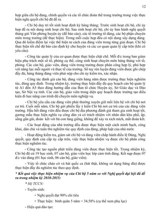 12
hợp giữa chi bộ đảng, chính quyền và các tổ chức đoàn thể trong trường trong việc thực
hiện nghị quyết chi bộ đã đề ra.
- Chi bộ duy trì tốt sinh hoạt định kỳ hàng tháng; Trước sinh hoạt chi bộ, chi ủy
họp đề ra nội dung sinh hoạt chi bộ; Sau sinh hoạt chi bộ, chi ủy ban hành nghị quyết
tháng gửi Văn phòng huyện ủy (để báo cáo), các tổ trưởng tổ đảng, các bộ phận chuyên
môn trong trường (để thực hiện). Trong mỗi cuộc họp đều có nội dung xây dựng đảng.
Qua đó kiểm điểm lại việc thể hiện tư cách của đảng viên trong từng giai đoạn. Chi bộ
thực hiện tốt chế độ báo cáo định kỳ cho huyện và các cơ quan quản lý cấp trên (khi có
yêu cầu).
- Công tác quản lý của cơ quan được thực hiện chặt chẽ. Mỗi đ/c trong ban giám
hiệu phụ trách một số tổ, phòng cụ thể, cùng sinh hoạt chuyên môn hàng tháng với tổ,
phòng. Các cán bộ, giáo viên, đảng viên trong trường được phân công hợp lý, phù hợp
với năng lực mỗi người và thực tế của trường. Sổ tay rèn luyện đảng viên được ghi chép
đầy đủ, hàng tháng đảng viên phải nộp cho chi ủy kiểm tra, xác nhận.
- Công tác đánh giá cán bộ, đảng viên hàng năm được trường thực hiện nghiêm
túc, đúng quy định. Trong nhiệm kỳ, trường thực hiện đầy đủ quy hoạch cán bộ quản lý
từ A1 đến A5 theo đúng hướng dẫn của Ban tổ chức Huyện ủy, Sở Giáo dục và Đào
tạo, Sở Nội vụ tỉnh. Các cán bộ, giáo viên trong diện quy hoạch được trường tạo điều
kiện đi học nâng cao trình độ chuyên môn nghiệp vụ.
- Chi bộ yêu cầu các đảng viên phải thường xuyên giữ mối liên hệ với chi bộ nơi
cư trú. Cuối mỗi năm, Chi bộ gửi phiếu lấy ý kiến Chi bộ nơi cư trú của các đảng viên
trường. Hầu hết đảng viên đều được chi bộ địa phương đánh giá tham gia sinh hoạt tốt,
gương mẫu thực hiện nghĩa vụ công dân và có trách nhiệm với nhân dân khu phố, ấp;
sống gần gũi, đoàn kết với bà con láng giềng, không để xảy ra xích mích, mất đoàn kết.
- Các hoạt động của nhà trường đều được thực hiện một cách minh bạch, công
khai, dân chủ và tuân thủ nghiêm túc quy định của đảng, pháp luật của nhà nước
- Hoạt động kiểm tra, giám sát chi bộ và đảng viên chấp hành điều lệ Đảng, Nghị
quyết, quy định của cấp ủy cấp trên, việc thực hiện nhiệm vụ được chi bộ phân công
thực hiện nghiêm túc.
- Công tác tạo nguồn phát triển đảng viên được thực hiện tốt. Trong nhiệm kỳ,
Chi bộ đã cử 19 học sinh, 07 cán bộ, giáo viên học lớp cảm tình đảng. Kết nạp được 07
đ/c vào đảng (01 học sinh, 06 cán bộ, giáo viên).
- Việc tổ chức chào cờ và hát quốc ca (hát thật, không sử dụng băng dĩa) được
thực hiện đầy đủ nghiêm túc theo quy định.
* Kết quả việc thực hiện nhiệm vụ của Chi bộ 5 năm so với Nghị quyết đại hội đã đề
ra trong nhiệm kỳ 2010-2015:
* Hệ TCCN:
- Tuyển sinh:
+ Nghị quyết đạt 90% chỉ tiêu
+ Thực hiện: bình quân 5 năm = 34,58% (cụ thể xem phụ lục)
- Hiệu quả đào tạo:
 