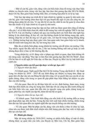 14
- Một số cán bộ, giáo viên, đảng viên còn biểu hiện chưa tốt trong việc thực hiện
nhiệm vụ chuyên môn, trong việc học tập, làm theo tấm gương đạo đức Hồ Chí Minh,
được Chi bộ, Ban giám hiệu trường nhắc nhở, có trường hợp phải bị xử lý kỷ luật.
Việc học tập nâng cao trình độ lý luận chính trị, nghiệp vụ quản lý nhà nước của
cán bộ, giáo viên trường chưa theo kịp với quy hoạch đội ngũ và yêu cầu công tác, do
không được phân bố chỉ tiêu. Vì vậy khi bố trí cán bộ, nhất là cán bộ quản lý chưa đảm
bảo đạt chuẩn về lý luận chính trị và quản lý nhà nước.
- Nề nếp, kỹ cương trong học tập của học sinh tuy được quan tâm cũng cố nhưng
vẫn còn 1 số có biểu hiện chưa tốt, nhất là đối tượng học sinh tốt nghiệp THCS vào học
hệ TCCN. Các em thường vi phạm nội quy của trường dưới các hình thức như nghỉ học
không lý do chính đáng, đi học trễ, vào lớp không chuẩn bị bài không mang tập, sách,
không chép bài có thái độ ứng xử với giáo viên, với bạn bè trong trường không đúng
.v.v. Những trường hợp này được giáo viên, ban quản sinh, ban giám hiệu xử lý nhanh,
triệt để tránh tình trạng kéo dài, lây lan trong học sinh.
Mặc dù có nhiều biện pháp, trong nhiệm kỳ trường còn để trộm vào trường 3 lần.
Tuy nhiên, ngoài lần đầu mất tài sản, 2 lần sau trường không mất mát gì hoặc có mất
nhưng được đơn vị bảo vệ bồi thường đầy đủ.
Trong nhiệm kỳ, có 01 đảng viên vi phạm quy định cơ quan, thực hiện không tốt
nội dung cuộc vận động "Học tập và làm theo tấm gương đạo đức Hồ Chí Minh", được
Chi bộ làm rõ và đề nghị Sở Giáo dục và Đào tạo, Huyện ủy Bến Lức kỷ luật hình thức
cảnh cáo.
2.Nguyên nhân của kết quả đạt được và tồn tại, hạn chế:
2.1.Nguyên nhân đạt được
-Về khách quan: Nghị quyết Đại hội Chi bộ trường Trung cấp Kinh tế - Kỹ thuật
Long An nhiệm kỳ 2010 – 2015 đã xác định đúng các nhiệm vụ trọng tâm; được sự
quan tâm chỉ đạo sâu sát của Đảng bộ cấp trên cùng với sự quyết tâm cao của đa số các
quần chúng, đảng viên trong cơ quan đã góp phần thực hiện thắng lợi nhiệm vụ giáo
dục của nhà trường.
-Về chủ quan: Ban chi ủy đã thực hiện tốt vai trò, định hướng, tham mưu, trong
lãnh đạo điều hành các công tác trọng tâm; lãnh đạo tốt các công tác đấu tranh chống lại
các biểu hiện tiêu cực, quan tâm đến tâm tư nguyện vọng của quần chúng trong cơ
quan, phát huy sức mạnh của tập thể, đoàn kết nội bộ cơ quan.
2.2.Nguyên nhân tồn tại, hạn chế:
- Về khách quan: Tình hình biến động của nền kinh tế thị trường diễn ra trong
giai đoạn phức tạp, khó dự báo; Trong địa bàn tỉnh xuất hiện nhiều trường, nhiều trung
tâm đào tạo liên quan đến các ngành nghề đào tạo truyền thống của nhà trường;
- Về chủ quan: Một bộ phận cán bộ, đảng viên còn thiếu ý thức tổ chức kỷ luật,
chưa nêu cao được tinh thần trách nhiệm nên chất lượng giáo dục học sinh và hiệu quả
đào tạo còn hạn chế.
IV. Đánh giá chung:
Mặc dù trong nhiệm kỳ 2010-2015, trường có nhiều biến động về mặt tổ chức,
nhưng được sự quan tâm của tỉnh, của Huyện ủy Bến Lức, Chi bộ, Ban giám hiệu
 