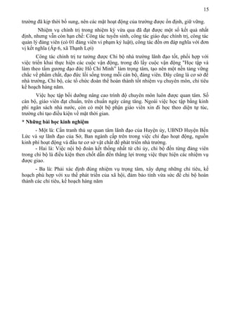 15
trường đã kịp thời bổ sung, nên các mặt hoạt động của trường được ổn định, giữ vững.
Nhiệm vụ chính trị trong nhiệm kỳ vừa qua đã đạt được một số kết quả nhất
định, nhưng vẫn còn hạn chế: Công tác tuyển sinh, công tác giáo dục chính trị, công tác
quản lý đảng viên (có 01 đảng viên vi phạm kỷ luật), công tác đền ơn đáp nghĩa với đơn
vị kết nghĩa (Ấp 6, xã Thạnh Lợi)
Công tác chính trị tư tưởng được Chi bộ nhà trường lãnh đạo tốt, phối hợp với
việc triển khai thực hiện các cuộc vận động, trong đó lấy cuộc vận động "Học tập và
làm theo tấm gương đạo đức Hồ Chí Minh” làm trọng tâm, tạo nên một nền tảng vững
chắc về phẩm chất, đạo đức lối sống trong mỗi cán bộ, đảng viên. Đây cũng là cơ sở để
nhà trường, Chi bộ, các tổ chức đoàn thể hoàn thành tốt nhiệm vụ chuyên môn, chỉ tiêu
kế hoạch hàng năm.
Việc học tập bồi dưỡng nâng cao trình độ chuyên môn luôn được quan tâm. Số
cán bộ, giáo viên đạt chuẩn, trên chuẩn ngày càng tăng. Ngoài việc học tập bằng kinh
phí ngân sách nhà nước, còn có một bộ phận giáo viên xin đi học theo diện tự túc,
trường chỉ tạo điều kiện về mặt thời gian.
* Những bài học kinh nghiệm
- Một là: Cần tranh thủ sự quan tâm lãnh đạo của Huyện ủy, UBND Huyện Bến
Lức và sự lãnh đạo của Sở, Ban ngành cấp trên trong việc chỉ đạo hoạt động, nguồn
kinh phí hoạt động và đầu tư cơ sở vật chất để phát triển nhà trường.
- Hai là: Việc nội bộ đoàn kết thống nhất từ chi ủy, chi bộ đến từng đảng viên
trong chi bộ là điều kiện then chốt dẫn đến thắng lợi trong việc thực hiện các nhiệm vụ
được giao.
- Ba là: Phải xác định đúng nhiệm vụ trọng tâm, xây dựng những chỉ tiêu, kế
hoạch phù hợp với xu thế phát triển của xã hội, đảm bảo tính vừa sức để chi bộ hoàn
thành các chỉ tiêu, kế hoạch hàng năm
 