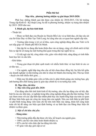 16
Phần thứ hai
Mục tiêu, phương hướng nhiệm vụ giai đoạn 2015-2020:
Phát huy những thành quả đạt được của nhiệm kỳ 2010-2015, Chi bộ trường
Trung cấp Kinh tế - Kỹ thuật Long An đề ra phương hướng, nhiệm vụ trọng tâm nhiệm
kỳ 2015- 2020 như sau:
I. Đánh giá, dự báo tình hình
- Thuận lợi:
+ Được sự lãnh đạo của Huyện ủy Huyện Bến Lức và sự lãnh đạo, chỉ đạo sâu sát
của Sở Giáo Dục và Đào Tạo Tỉnh Long An cũng như các cơ quan ban ngành cấp trên.
+ Trường nằm trong vị trí có số khu, cụm công nghiệp đứng đầu của Tỉnh và là
nơi tiếp giáp với Thành phố Hồ Chí Minh.
+ Sân tập lái xe đang dần hoàn thiện đưa vào sử dụng, cùng với chính sách xã hội
hóa xe tập lái sẽ mang lại một hướng khả quan trong đào tạo nghề lái xe.
+ Có độ ngũ cán bộ, công nhân viên, giáo viên nhiệt tình, năng động có tinh thần
ham học hỏi và cầu tiến.
- Khó khăn:
+ Trong giai đoạn tới phải cạnh tranh với nhiều hình thức và loại hình từ các cơ
sở đào tạo, …
+ Các ngành, nghề đáp ứng nhu cầu xã hội chưa được đồng bộ; Sự liên kết giữa
các doanh nghiệp và nhà trường còn nhỏ lẻ chưa trở thành chủ trương lớn; Thủ tục trình
- duyệt còn mất nhiều thời gian, …
+ Hiện nay bộ phận giáo viên cơ hữu còn ít, phải thỉnh giảng các trường bạn, gây
ảnh hưởng đến chất lượng quản lý giáo dục chính trị và tư tưởng học sinh.
II. Mục tiêu, chỉ tiêu:
1. Mục tiêu tổng quát đến 2020:
Chủ động nắm bắt tình hình kinh tế thị trường, nhu cầu lao động của xã hội, đặc
biệt là của các nhà máy, xí nghiệp trong khu công nghiệp đóng gần địa bàn trường; Tích
cực tham mưu với các cấp lãnh đạo nhằm phát huy sức mạnh tổng hợp của toàn cơ quan
để thực hiện hiệu quả các công tác trọng tâm của ngành; Nêu cao tinh thần tự phê bình
và phê bình trong đảng viên toàn chi bộ trên tinh thần xây dựng, đoàn kết cùng kiện
toàn chi bộ để nâng cao hiệu quả định hướng và sự lãnh đạo của Đảng thực hiện tốt
nhiệm vụ được giao.
2. Một số chỉ tiêu chủ yếu:
- Hàng năm:
+ Nhà trường phấn đấu đạt được chỉ tiêu, kế hoạch của ngành giao.
+ 100% cán bộ viên chức hoàn thành nhiệm vụ
+ 85% cán bộ viên chức đạt lao động tiên tiến
+ 07 giáo viên dạy giỏi cấp cơ sở
 