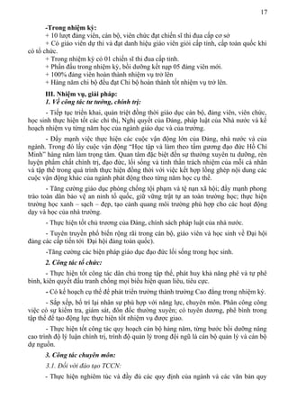 17
-Trong nhiệm kỳ:
+ 10 lượt đảng viên, cán bộ, viên chức đạt chiến sĩ thi đua cấp cơ sở
+ Có giáo viên dự thi và đạt danh hiệu giáo viên giỏi cấp tỉnh, cấp toàn quốc khi
có tổ chức.
+ Trong nhiệm kỳ có 01 chiến sĩ thi đua cấp tỉnh.
+ Phấn đấu trong nhiệm kỳ, bồi dưỡng kết nạp 05 đảng viên mới.
+ 100% đảng viên hoàn thành nhiệm vụ trở lên
+ Hàng năm chi bộ đều đạt Chi bộ hoàn thành tốt nhiệm vụ trở lên.
III. Nhiệm vụ, giải pháp:
1. Về công tác tư tưởng, chính trị:
- Tiếp tục triển khai, quán triệt đồng thời giáo dục cán bộ, đảng viên, viên chức,
học sinh thực hiện tốt các chỉ thị, Nghị quyết của Đảng, pháp luật của Nhà nước và kế
hoạch nhiệm vụ từng năm học của ngành giáo dục và của trường.
- Đẩy mạnh việc thực hiện các cuộc vận động lớn của Đảng, nhà nước và của
ngành. Trong đó lấy cuộc vận động “Học tập và làm theo tấm gương đạo đức Hồ Chí
Minh” hàng năm làm trọng tâm. Quan tâm đặc biệt đến sự thường xuyên tu dưỡng, rèn
luyện phẩm chất chính trị, đạo đức, lối sống và tinh thần trách nhiệm của mỗi cá nhân
và tập thể trong quá trình thực hiện đồng thời với việc kết hợp lồng ghép nội dung các
cuộc vận động khác của ngành phát động theo từng năm học cụ thể.
- Tăng cường giáo dục phòng chống tội phạm và tệ nạn xã hội; đẩy mạnh phong
trào toàn dân bảo vệ an ninh tổ quốc, giữ vững trật tự an toàn trường học; thực hiện
trường học xanh – sạch – đẹp, tạo cảnh quang môi trường phù hợp cho các hoạt động
dạy và học của nhà trường.
- Thực hiện tốt chủ trương của Đảng, chính sách pháp luật của nhà nước.
- Tuyên truyền phổ biến rộng rãi trong cán bộ, giáo viên và học sinh về Đại hội
đảng các cấp tiến tới Đại hội đảng toàn quốc).
-Tăng cường các biện pháp giáo dục đạo đức lối sống trong học sinh.
2. Công tác tổ chức:
- Thực hiện tốt công tác dân chủ trong tập thể, phát huy khả năng phê và tự phê
bình, kiên quyết đấu tranh chống mọi biểu hiện quan liêu, tiêu cực.
- Có kế hoạch cụ thể để phát triển trường thành trường Cao đẳng trong nhiệm kỳ.
- Sắp xếp, bố trí lại nhân sự phù hợp với năng lực, chuyên môn. Phân công công
việc có sự kiểm tra, giám sát, đôn đốc thường xuyên; có tuyên dương, phê bình trong
tập thể để tạo động lực thực hiện tốt nhiệm vụ được giao.
- Thực hiện tốt công tác quy hoạch cán bộ hàng năm, từng bước bồi dưỡng nâng
cao trình độ lý luận chính trị, trình độ quản lý trong đội ngũ là cán bộ quản lý và cán bộ
dự nguồn.
3. Công tác chuyên môn:
3.1. Đối với đào tạo TCCN:
- Thực hiện nghiêm túc và đầy đủ các quy định của ngành và các văn bản quy
 